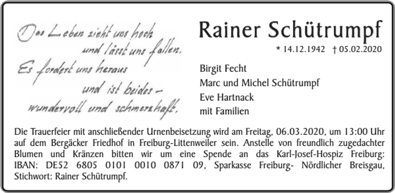 <p>Rainer Schütrumpf</p><p>* 14.12.1942 † 05.02.2020</p><p>Birgit Fecht<br />Marc und Michel Schütrumpf<br />Eve Hartnack<br />mit Familien<br />Die Trauerfeier mit anschließender Urnenbeisetzung wird am Freitag, 06.03.2020, um 13:00 Uhr<br />auf dem Bergäcker Friedhof in Freiburg-Littenweiler sein. Anstelle von freundlich zugedachter<br />Blumen und Kränzen bitten wir um eine Spende an das Karl-Josef-Hospiz Freiburg:<br />IBAN: DE52 6805 0101 001871 09, Sparkasse Freiburg- Nördlicher Breisgau,<br />Stichwort: Rainer Schütrumpf.</p>