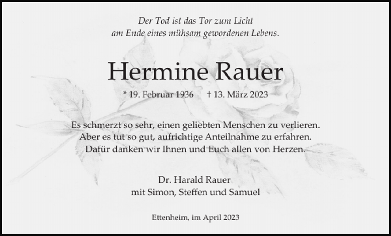 <p>Der Tod ist das Tor zum Licht<br />am Ende eines mühsam gewordenen Lebens.</p><p>Hermine Rauer<br />* 19. Februar 1936</p><p>† 13. März 2023</p><p>Es schmerzt so sehr, einen geliebten Menschen zu verlieren.<br />Aber es tut so gut, aufrichtige Anteilnahme zu erfahren.<br />Dafür danken wir Ihnen und Euch allen von Herzen.<br />Dr. Harald Rauer<br />mit Simon, Steﬀen und Samuel<br />E�enheim, im April 2023</p>