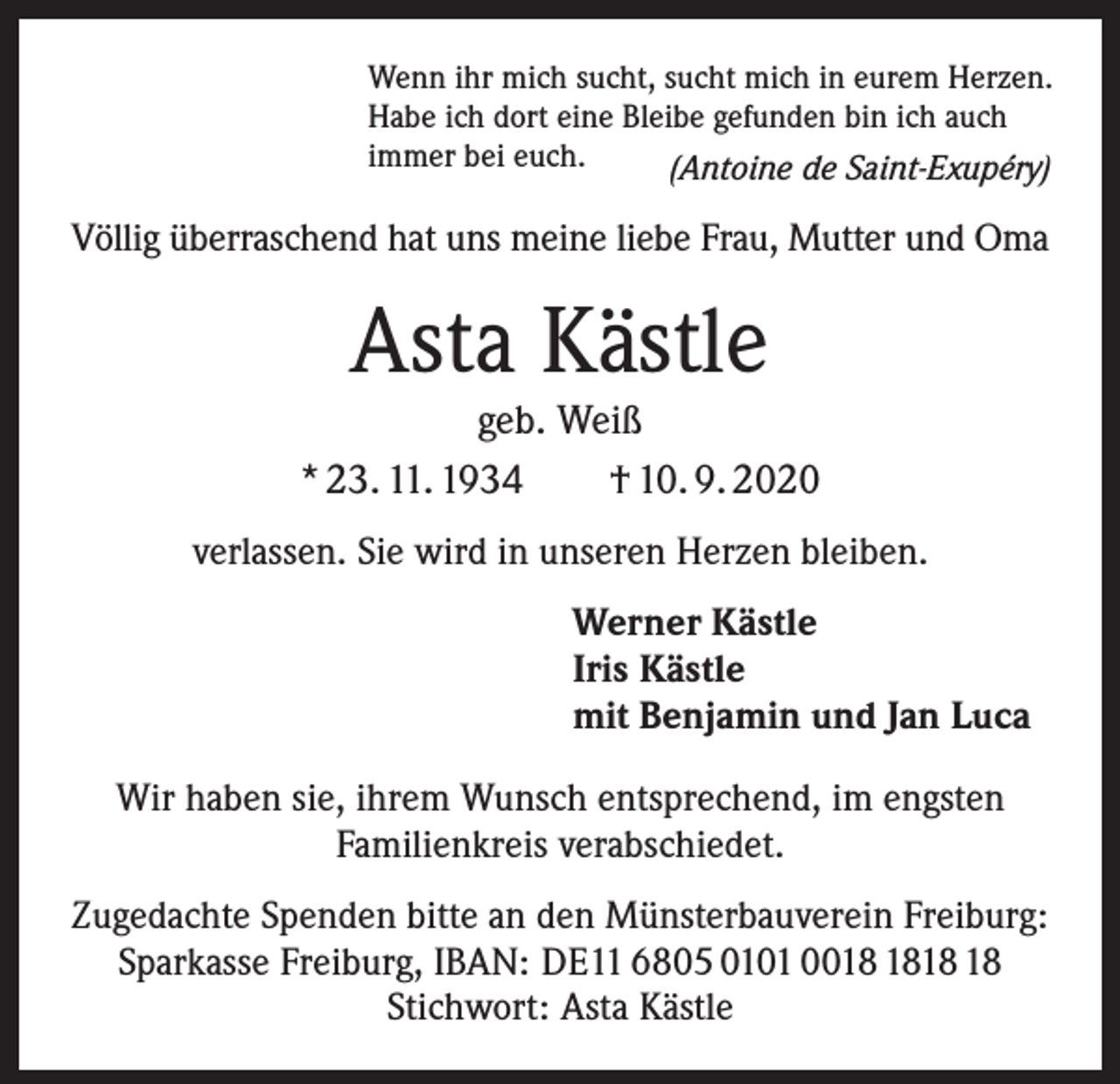 <p>Wenn ihr mich sucht, sucht mich in eurem Herzen.<br />Habe ich dort eine Bleibe gefunden bin ich auch<br />immer bei euch.<br />(Antoine de Saint-Exupéry)</p><p>Völlig überraschend hat uns meine liebe Frau, Mutter und Oma</p><p>Asta Kästle</p><p>geb. Weiß<br />* 23. 11. 1934 † 10. 9. 2020<br />verlassen. Sie wird in unseren Herzen bleiben.<br />Werner Kästle<br />Iris Kästle<br />mit Benjamin und Jan Luca<br />Wir haben sie, ihrem Wunsch entsprechend, im engsten<br />Familienkreis verabschiedet.<br />Zugedachte Spenden bitte an den Münsterbauverein Freiburg:<br />Sparkasse Freiburg, IBAN: DE11 6805 0101 00<br />Stichwort: Asta Kästle</p>