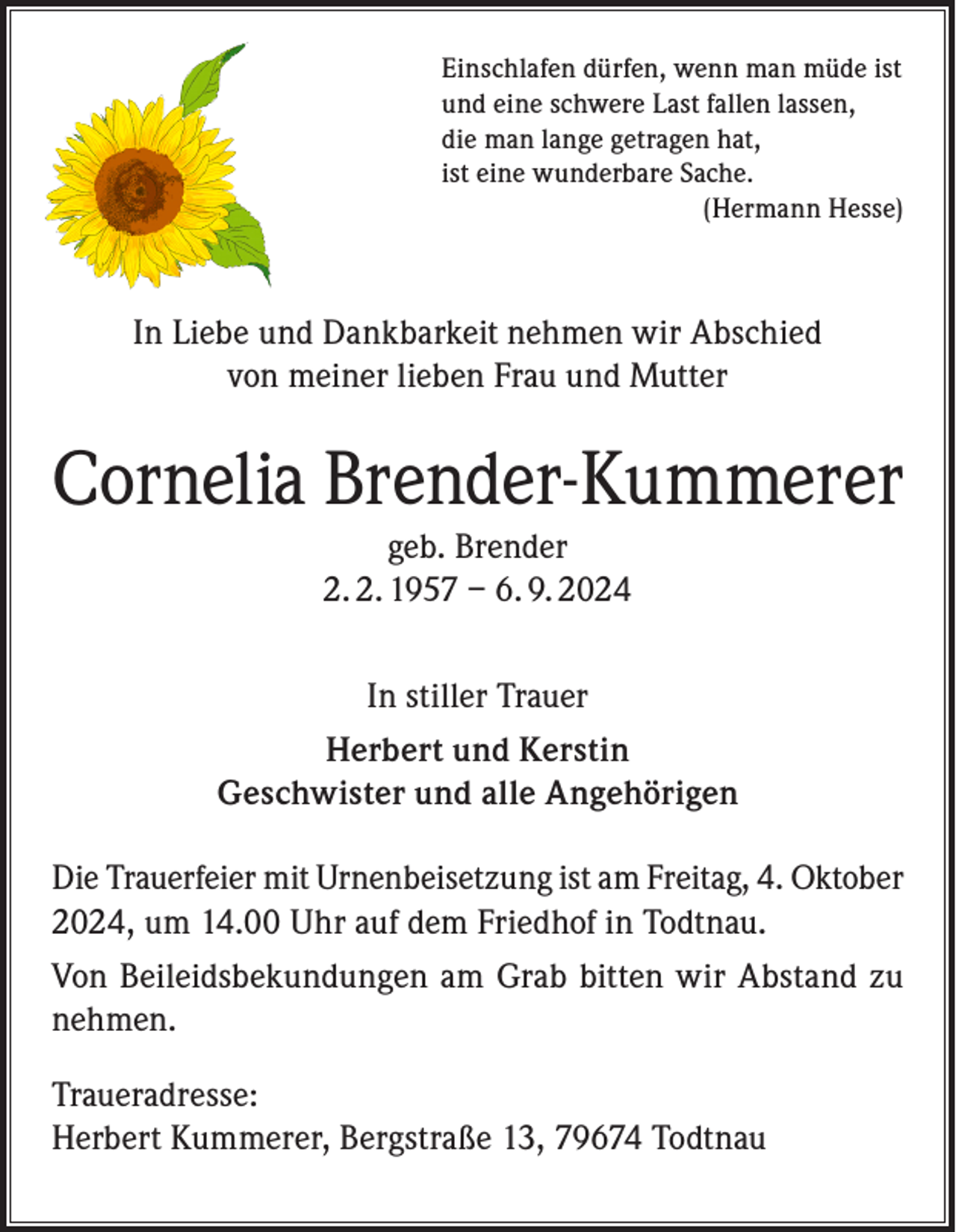 <p>Einschlafen dürfen, wenn man müde ist<br />und eine schwere Last fallen lassen,<br />die man lange getragen hat,<br />ist eine wunderbare Sache.</p><p>(Hermann Hesse)</p><p>In Liebe und Dankbarkeit nehmen wir Abschied<br />von meiner lieben Frau und Mutter</p><p>Cornelia Brender-Kummerer<br />geb. Brender<br />2. 2. 1957 – 6. 9. 2024<br />In stiller Trauer<br />Herbert und Kerstin<br />Geschwister und alle Angehörigen<br />Die Trauerfeier mit Urnenbeisetzung ist am Freitag, 4. Oktober<br />2024, um 14.00 Uhr auf dem Friedhof in Todtnau.<br />Von Beileidsbekundungen am Grab bitten wir Abstand zu<br />nehmen.<br />Traueradresse:<br />Herbert Kummerer, Bergstraße 13, 79674 Todtnau</p>