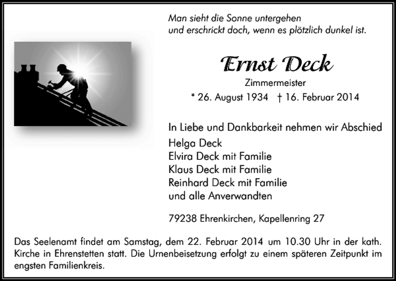 <p>Man sieht die Sonne untergehen<br />und erschrickt doch, wenn es plötzlich dunkel ist.</p><p>Ernst Deck<br />Zimmermeister</p><p>* 26. August 1934 † 16. Februar 2014</p><p>In Liebe und Dankbarkeit nehmen wir Abschied<br />Helga Deck<br />Elvira Deck mit Familie<br />Klaus Deck mit Familie<br />Reinhard Deck mit Familie<br />und alle Anverwandten<br />79238 Ehrenkirchen, Kapellenring 27<br />Das Seelenamt findet am Samstag, dem 22. Februar 2014 um 10.30 Uhr in der kath.<br />Kirche in Ehrenstetten statt. Die Urnenbeisetzung erfolgt zu einem späteren Zeitpunkt im<br />engsten Familienkreis.</p>