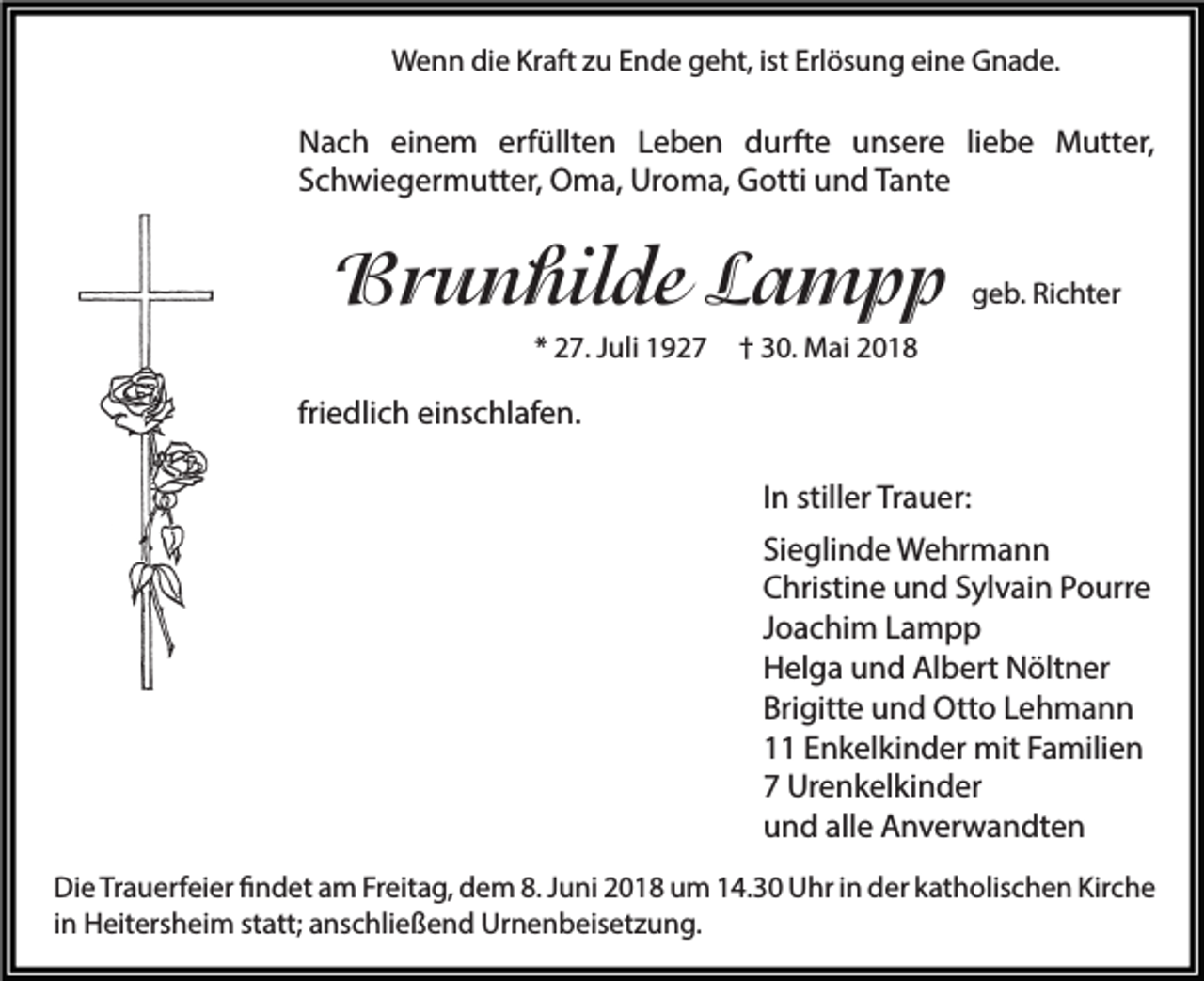 <p>WWenn<br />e n n didie<br />e KrKraft<br />aft z zu<br />u E Ende<br />n d e ggeht,<br />e ht, ististErlErlösung<br />ös u n g eieine<br />n e GGnade.<br />n a d e.</p><p>N a c h eieinem<br />Nach<br />n e m erf<br />erfüllten<br />üllt e n LLeben<br />e b e n ddurfte<br />urft e uunsere<br />ns er e liliebe<br />e b e Mutter,<br />M utt er,<br />SSchwiegermutter,<br />c h wi e g er m utt er, Oma,<br />O m a, Uroma,<br />Ur o m a, Gotti<br />G otti und<br />u n d TTante<br />a nt e</p><p>BBrunhilde<br />r u n hil de LLampp<br />a mpp<br />** 27.<br />2 7. JJuli<br />uli</p><p>ggeb.<br />e b. Ri<br />Richter<br />c ht er</p><p>†† 30.<br />3 0. Mai<br />M ai</p><p>friedlich<br />fri e dli c h einschlafen.<br />ei ns c hl af e n.<br />IInn stiller<br />still er Trauer:<br />Tr a u er:<br />Si<br />e gli n d e Wehrmann<br />W e hr m a n n<br />Sieglinde<br />CChristine<br />hristi n e uund<br />n d SSylvain<br />yl v ai n PPourre<br />o urr e<br />JJoachim<br />o a c hi m Lampp<br />La m p p<br />HHelga<br />el g a uund<br />n d AlAlbert<br />b ert NNöltner<br />ölt n er<br />Brigitte<br />Bri<br />gitt e und<br />u n d Otto<br />Ott o LLehmann<br />e h ma n n<br />11 EEnkelkinder<br />n k el ki n d er mit<br />mit FFamilien<br />a mili e n<br />77 Urenkelkinder<br />Ur e n k el ki n d er<br />alle<br />uund<br />n d all<br />e Anverwandten<br />A n v er w a n dt e n<br />Di e TrTrauerfeier<br />Die<br />a u erf ei er ﬁfindet<br />n d et aam<br />m FrFreitag,<br />eit a g, ddem<br />e m 8.8.JJuni<br />u ni 22018<br />0 1 8 uum<br />m 114.30<br />4. 3 0 UUhr<br />hr i in<br />n dder<br />er kkatholischen<br />at h olis c h e n Kir<br />Kirche<br />che<br />iinn Heitersheim<br />H eit ers h ei m statt;<br />st att; anschließend<br />a ns c hli e ß e n d Urnenbeisetzung.<br />Ur n e n b eis et z u n g.</p>
