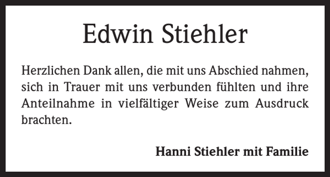 <p>Edwin Stiehler<br />Herzlichen Dank allen, die mit uns Abschied nahmen,<br />sich in Trauer mit uns verbunden fühlten und ihre<br />Anteilnahme in vielfältiger Weise zum Ausdruck<br />brachten.<br />Hanni Stiehler mit Familie</p>