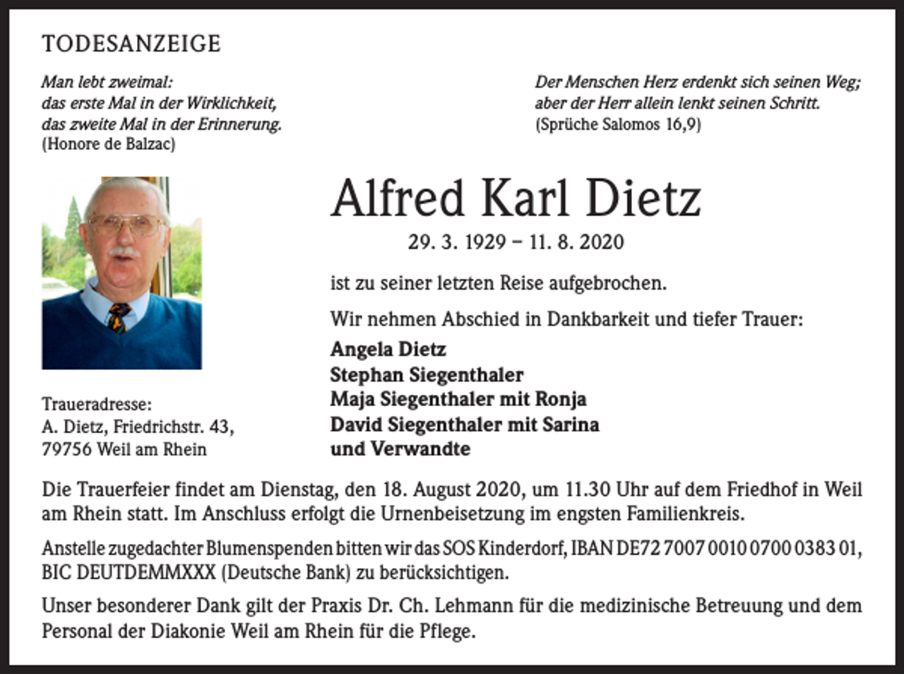 <p>TODESANZEIGE<br />Man lebt zweimal:<br />das erste Mal in der Wirklichkeit,<br />das zweite Mal in der Erinnerung.<br />(Honore de Balzac)</p><p>Der Menschen Herz erdenkt sich seinen Weg;<br />aber der Herr allein lenkt seinen Schritt.<br />(Sprüche Salomos 16,9)</p><p>Alfred Karl Dietz<br />29. 3. 1929 – 11. 8. 2020<br />ist zu seiner letzten Reise aufgebrochen.</p><p>Traueradresse:<br />A. Dietz, Friedrichstr. 43,<br />79756 Weil am Rhein</p><p>Wir nehmen Abschied in Dankbarkeit und tiefer Trauer:<br />Angela Dietz<br />Stephan Siegenthaler<br />Maja Siegenthaler mit Ronja<br />David Siegenthaler mit Sarina<br />und Verwandte</p><p>Die Trauerfeier findet am Dienstag, den 18. August 2020, um 11.30 Uhr auf dem Friedhof in Weil<br />am Rhein statt. Im Anschluss erfolgt die Urnenbeisetzung im engsten Familienkreis.<br />Anstelle zugedachter Blumenspenden bitten wir das SOS Kinderdorf, IBAN DE72 7007 00170383 01,<br />BIC DEUTDEMMXXX (Deutsche Bank) zu berücksichtigen.<br />Unser besonderer Dank gilt der Praxis Dr. Ch. Lehmann für die medizinische Betreuung und dem<br />Personal der Diakonie Weil am Rhein für die Pflege.</p>
