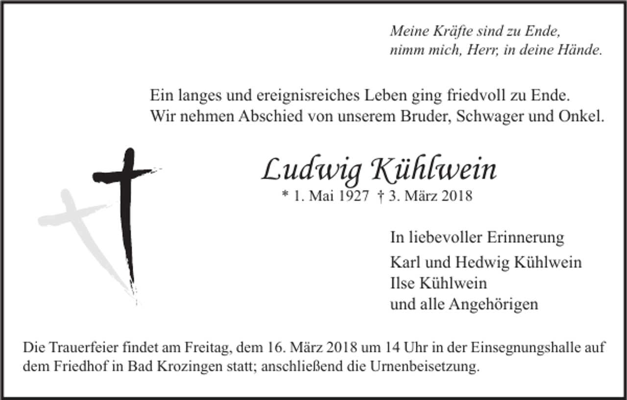 <p>M ei n e Kr<br />Meine<br />Kräfte<br />äft e sisind<br />n d z zu<br />u EEnde,<br />n d e,<br />nimm<br />ni<br />m m mich,<br />mi c h, Herr,<br />H err, iin<br />n ddeine<br />ei n e Hände.<br />H ä n d e.</p><p>Ei n l langes<br />Ein<br />a n g es uund<br />n d erereignisreiches<br />ei g nisr ei c h es LLeben<br />e b e n giging<br />n g fri<br />friedvoll<br />e d v oll zzu<br />u EEnde.<br />n d e.<br />Wir<br />h m e n AAbschied<br />bs c hi e d v von<br />o n u unserem<br />ns er e m BrBruder,<br />u d er, S Schwager<br />c h w a g er u und<br />n d OOnkel.<br />n k el.<br />Wirn enehmen</p><p>LLudwig<br />u d wig Kühlwein<br />K ü hl wei n<br />** 1.<br />1. Mai<br />M ai 11927<br />9 2 7 †† 3.<br />3. März<br />M är z 22</p><p>I n li<br />In<br />liebevoller<br />e b e v oll er Erinnerung<br />Eri n n er u n g<br />KKarl<br />arl uund<br />n d HHedwig<br />e d wi g KKühlwein<br />ü hl w ei n<br />Ils<br />K ü hl w ei n<br />Ilsee Kühlwein<br />alle<br />uund<br />n d all<br />e Angehörigen<br />A n g e h öri g e n<br />Di e TrTrauerfeier<br />Die<br />a u erf ei er fifindet<br />n d et aam<br />m FrFreitag,<br />eit a g, ddem<br />e m 116.<br />6. März<br />M är z 22018<br />0 1 8 uum<br />m 11 UUhr<br />hr i in<br />n dder<br />er EiEinsegnungshalle<br />ns e g n u n gs h all e a auf<br />uf<br />ddem<br />e m Friedhof<br />Fri e d h of iin<br />n Bad<br />B a d Krozingen<br />Kr o zi n g e n ststatt;<br />att; aanschließend<br />ns c hli e ß e n d di<br />die<br />e Urnenbeisetzung.<br />Ur n e n b eis et z u n g.</p>