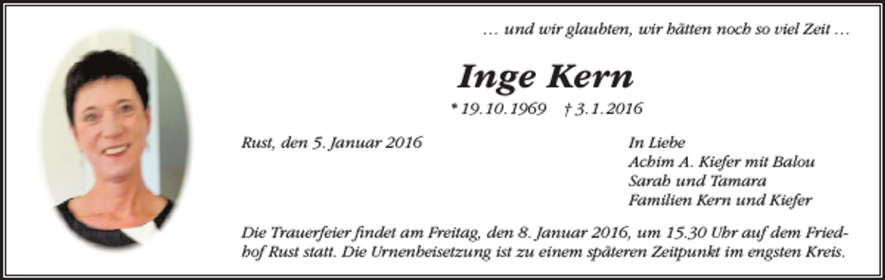 <p>… und wir glaubten, wir hätten noch so viel Zeit …</p><p>Inge Kern<br />* 19. 10. 1969<br />Rust, den 5. Januar 2016</p><p>† 3. 1. 2016<br />In Liebe<br />Achim A. Kiefer mit Balou<br />Sarah und Tamara<br />Familien Kern und Kiefer</p><p>Die Trauerfeier findet am Freitag, den 8. Januar 2016, um 15.30 Uhr auf dem Friedhof Rust statt. Die Urnenbeisetzung ist zu einem späteren Zeitpunkt im engsten Kreis.</p>