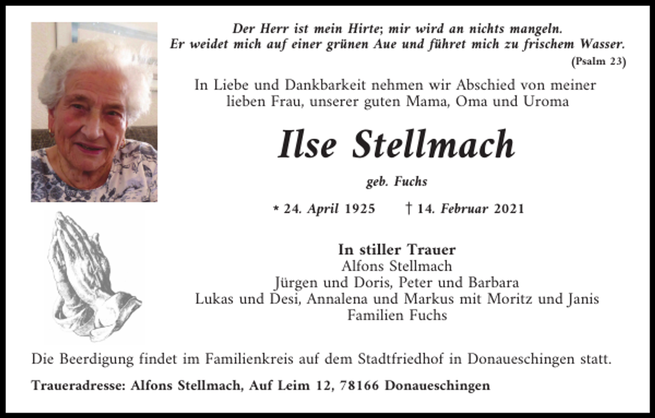 <p>Der Herr ist mein Hirte; mir wird an nichts mangeln.<br />Er weidet mich auf einer grünen Aue und führet mich zu frischem Wasser.<br />(Psalm 23)</p><p>In Liebe und Dankbarkeit nehmen wir Abschied von meiner<br />lieben Frau, unserer guten Mama, Oma und Uroma</p><p>Ilse Stellmach<br />geb. Fuchs<br />l24. April 1925</p><p>z14. Februar 2021</p><p>In stiller Trauer<br />Alfons Stellmach<br />Jürgen und Doris, Peter und Barbara<br />Lukas und Desi, Annalena und Markus mit Moritz und Janis<br />Familien Fuchs<br />Die Beerdigung findet im Familienkreis auf dem Stadtfriedhof in Donaueschingen statt.<br />Traueradresse: Alfons Stellmach, Auf Leim 12, 78166 Donaueschingen</p>