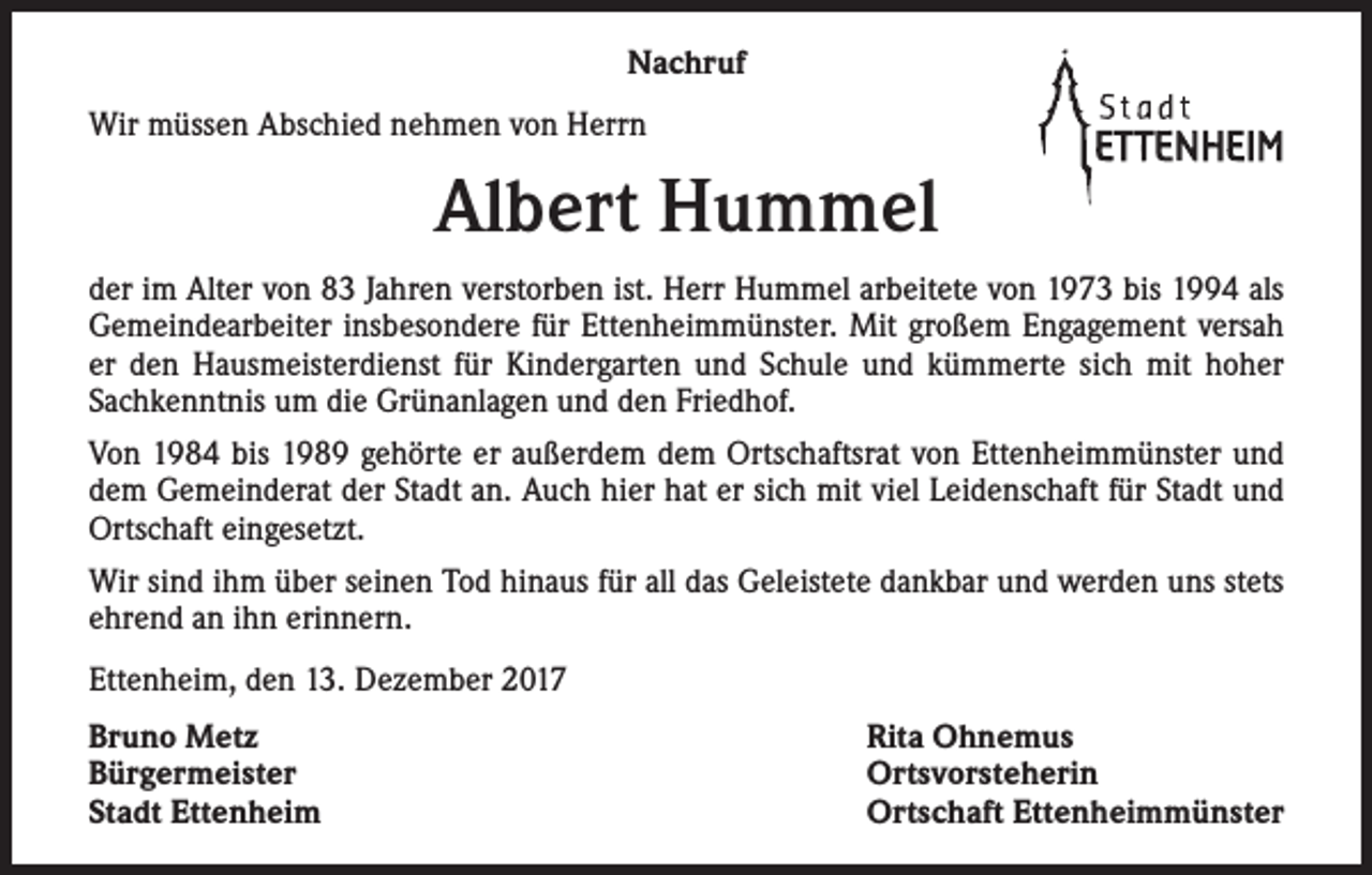 <p>Nachruf<br />Wir müssen Abschied nehmen von Herrn</p><p>Albert Hummel<br />der im Alter von 83 Jahren verstorben ist. Herr Hummel arbeitete von 1973 bis 1994 als<br />Gemeindearbeiter insbesondere für Ettenheimmünster. Mit großem Engagement versah<br />er den Hausmeisterdienst für Kindergarten und Schule und kümmerte sich mit hoher<br />Sachkenntnis um die Grünanlagen und den Friedhof.<br />Von 1984 bis 1989 gehörte er außerdem dem Ortschaftsrat von Ettenheimmünster und<br />dem Gemeinderat der Stadt an. Auch hier hat er sich mit viel Leidenschaft für Stadt und<br />Ortschaft eingesetzt.<br />Wir sind ihm über seinen Tod hinaus für all das Geleistete dankbar und werden uns stets<br />ehrend an ihn erinnern.<br />Ettenheim, den 13. Dezember 2017<br />Bruno Metz<br />Bürgermeister<br />Stadt Ettenheim</p><p>Rita Ohnemus<br />Ortsvorsteherin<br />Ortschaft Ettenheimmünster</p>