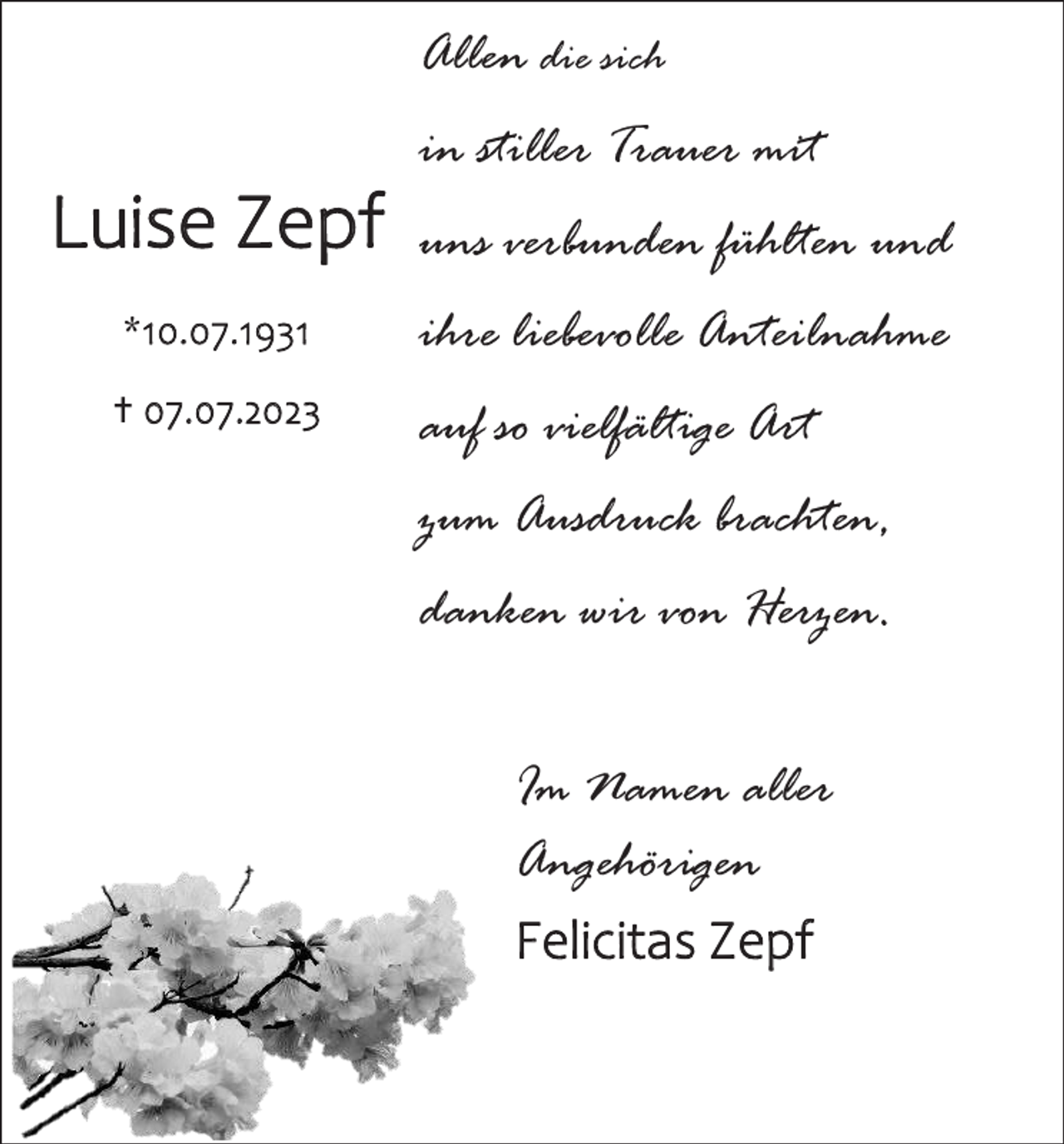 <p>Allen die sich<br />in stiller Trauer mit</p><p>Luise Zepf</p><p>uns verbunden fühlten und</p><p>*10.07.1931</p><p>ihre liebevolle Anteilnahme</p><p>† 07.07.2023</p><p>auf so vielfältige Art<br />zum Ausdruck brachten,<br />danken wir von Herzen.<br />Im Namen aller<br />Angehörigen<br />Felicitas Zepf</p>