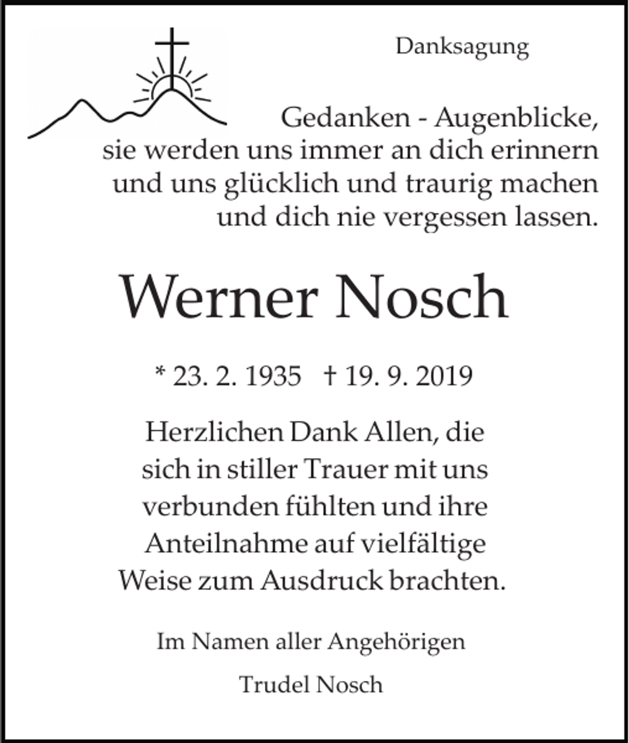 <p>Danksagung</p><p>Gedanken ­ Augenblicke,<br />sie werden uns immer an dich erinnern<br />und uns glücklich und traurig machen<br />und dich nie vergessen lassen.</p><p>Werner Nosch<br />* 23. 2. 1935 † 19. 9. 2019<br />Herzlichen Dank Allen, die<br />sich in stiller Trauer mit uns<br />verbunden fühlten und ihre<br />Anteilnahme auf vielfältige<br />Weise zum Ausdruck brachten.<br />Im Namen aller Angehörigen<br />Trudel Nosch</p>