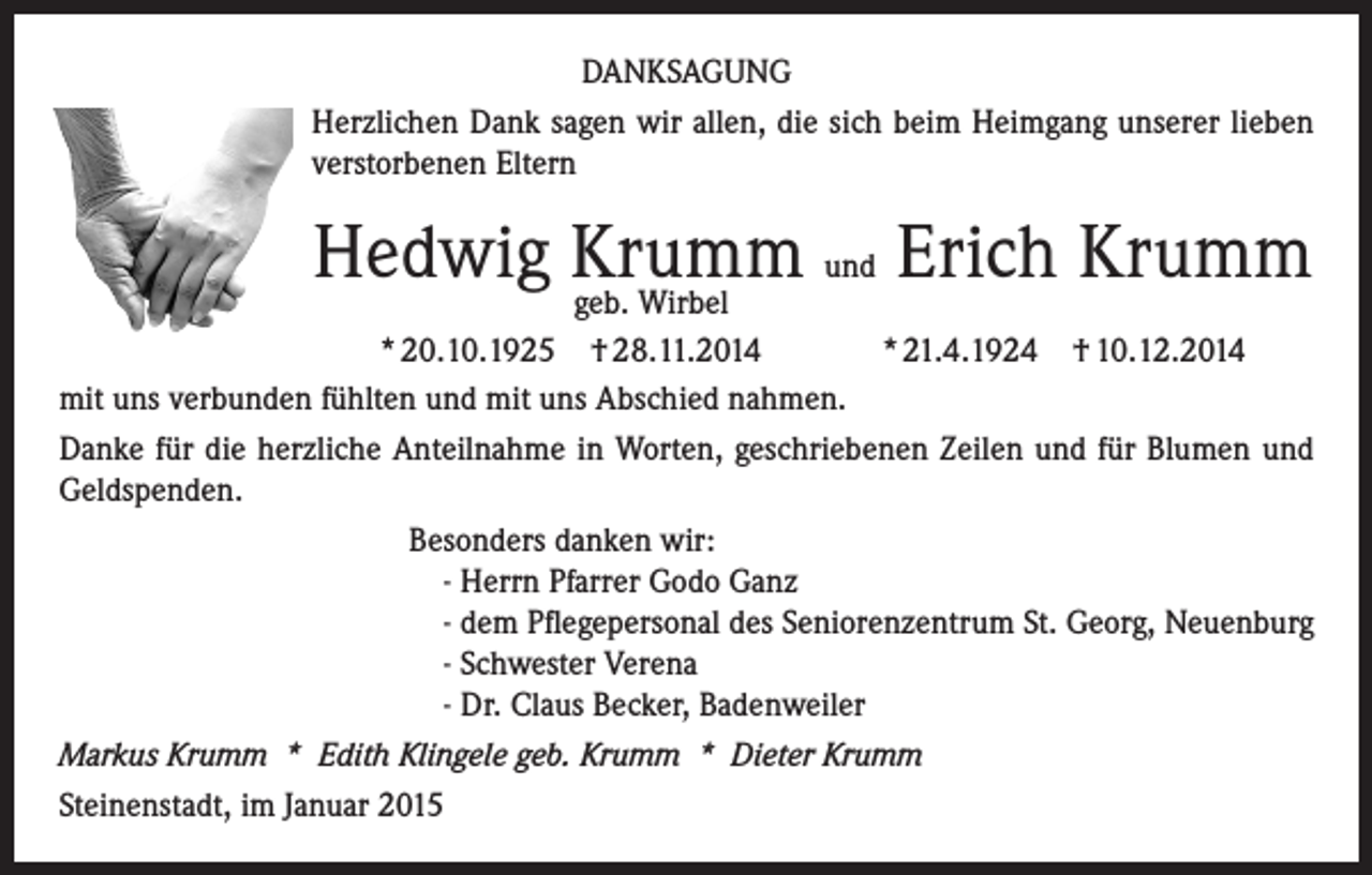 <p>DANKSAGUNG<br />Herzlichen Dank sagen wir allen, die sich beim Heimgang unserer lieben<br />verstorbenen Eltern</p><p>Hedwig Krumm<br />und Erich Krumm<br />geb. Wirbel<br />* 20.10.1925 † 28.11.2014<br />* 21.4.1924 † 10.12.2014<br />mit uns verbunden fühlten und mit uns Abschied nahmen.<br />Danke für die herzliche Anteilnahme in Worten, geschriebenen Zeilen und für Blumen und<br />Geldspenden.<br />Besonders danken wir:<br />- Herrn Pfarrer Godo Ganz<br />- dem Pflegepersonal des Seniorenzentrum St. Georg, Neuenburg<br />- Schwester Verena<br />- Dr. Claus Becker, Badenweiler<br />Markus Krumm * Edith Klingele geb. Krumm * Dieter Krumm<br />Steinenstadt, im Januar 2015</p>