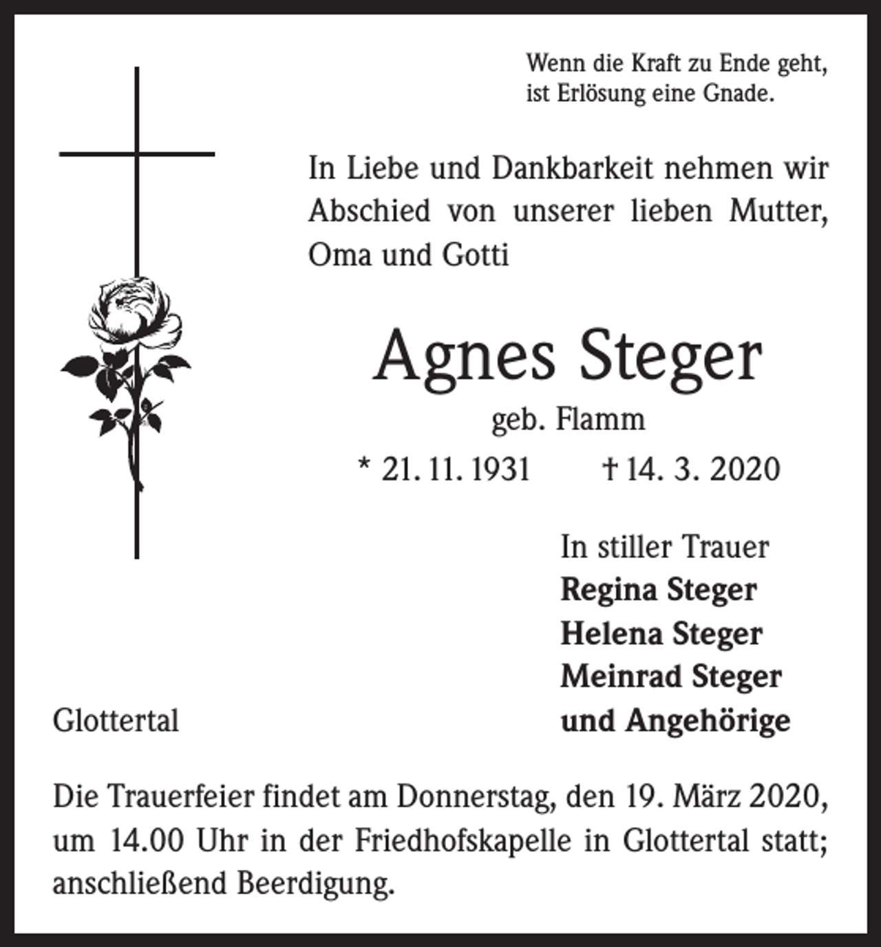 <p>Wenn die Kraft zu Ende geht,<br />ist Erlösung eine Gnade.</p><p>In Liebe und Dankbarkeit nehmen wir<br />Abschied von unserer lieben Mutter,<br />Oma und Gotti</p><p>Agnes Steger<br />geb. Flamm<br />* 21. 11. 1931 † 14. 3. 2020</p><p>Glottertal</p><p>In stiller Trauer<br />Regina Steger<br />Helena Steger<br />Meinrad Steger<br />und Angehörige</p><p>Die Trauerfeier findet am Donnerstag, den 19. März 2020,<br />um 14.00 Uhr in der Friedhofskapelle in Glottertal statt;<br />anschließend Beerdigung.</p>