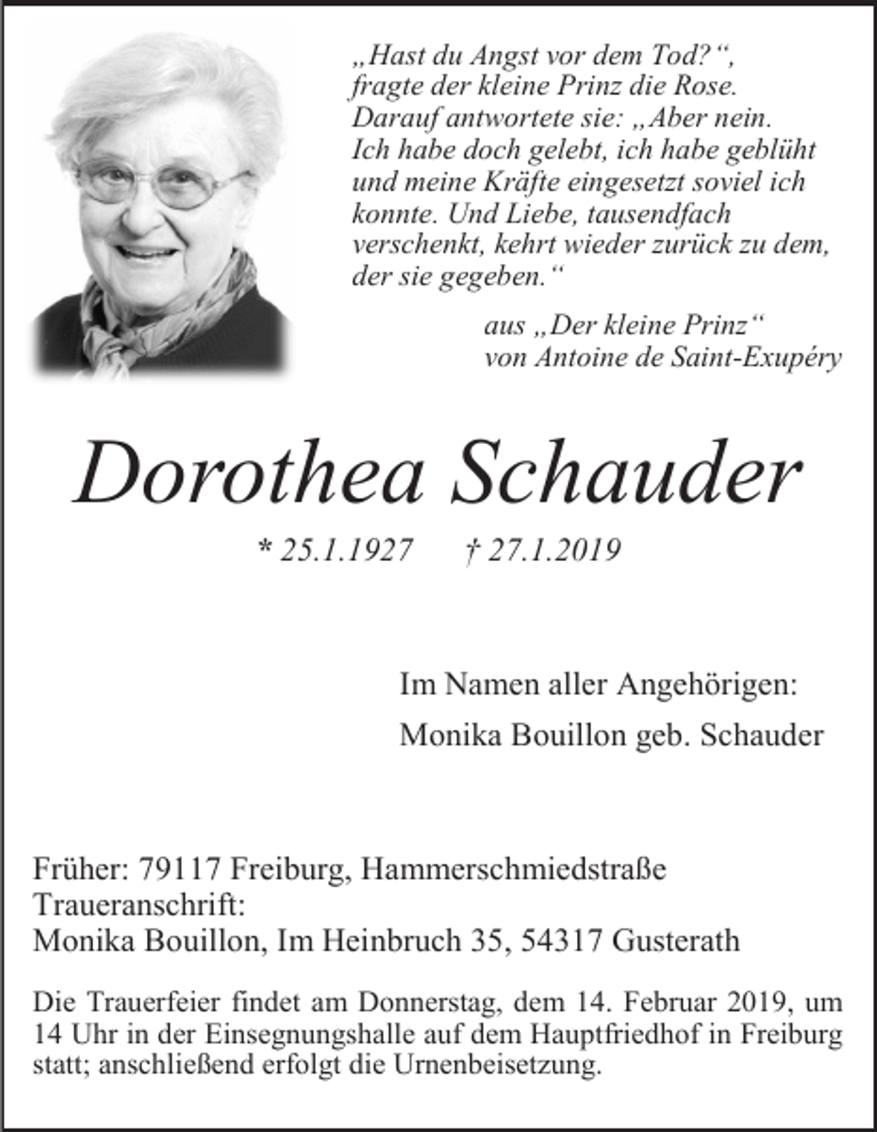 <p>„Hast du Angst vor dem Tod?“,<br />fragte der kleine Prinz die Rose.<br />Darauf antwortete sie: „Aber nein.<br />Ich habe doch gelebt, ich habe geblüht<br />und meine Kräfte eingesetzt soviel ich<br />konnte. Und Liebe, tausendfach<br />verschenkt, kehrt wieder zurück zu dem,<br />der sie gegeben.“<br />aus „Der kleine Prinz“<br />von Antoine de Saint-Exupéry</p><p>Dorothea Schauder<br />* 25.1.1927</p><p>† 27.1.2019</p><p>Im Namen aller Angehörigen:<br />Monika Bouillon geb. Schauder</p><p>Früher: 79117 Freiburg, Hammerschmiedstraße<br />Traueranschrift:<br />Monika Bouillon, Im Heinbruch 35, 54317 Gusterath<br />Die Trauerfeier findet am Donnerstag, dem 14. Februar 2019, um<br />14 Uhr in der Einsegnungshalle auf dem Hauptfriedhof in Freiburg<br />statt; anschließend erfolgt die Urnenbeisetzung.</p>