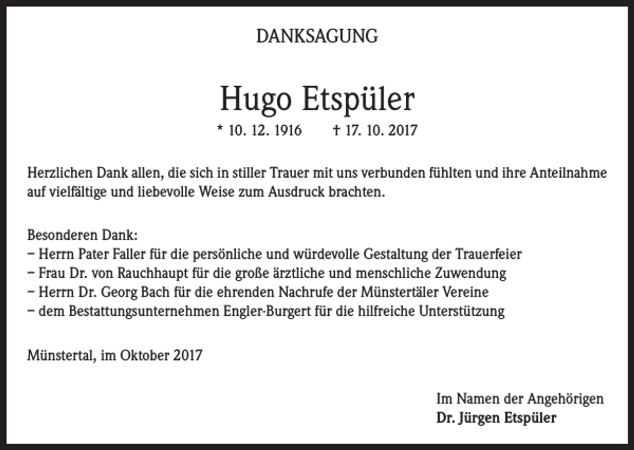 <p>DANKSAGUNG</p><p>Hugo Etspüler<br />* 10. 12. 1916</p><p>† 17. 10. 2017</p><p>Herzlichen Dank allen, die sich in stiller Trauer mit uns verbunden fühlten und ihre Anteilnahme<br />auf vielfältige und liebevolle Weise zum Ausdruck brachten.<br />Besonderen Dank:<br />– Herrn Pater Faller für die persönliche und würdevolle Gestaltung der Trauerfeier<br />– Frau Dr. von Rauchhaupt für die große ärztliche und menschliche Zuwendung<br />– Herrn Dr. Georg Bach für die ehrenden Nachrufe der Münstertäler Vereine<br />– dem Bestattungsunternehmen Engler-Burgert für die hilfreiche Unterstützung<br />Münstertal, im Oktober 2017<br />Im Namen der Angehörigen<br />Dr. Jürgen Etspüler</p>