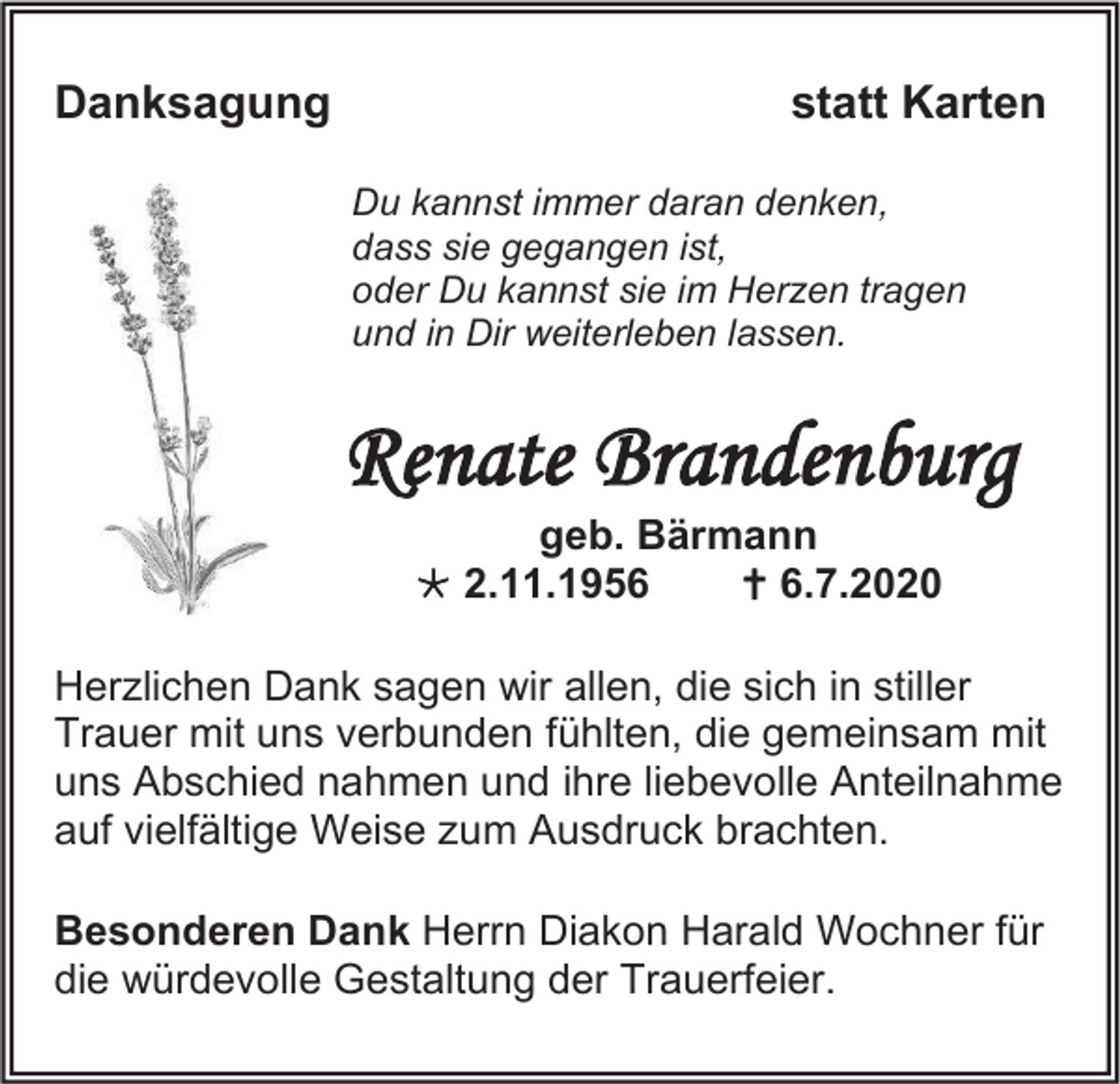 <p>Danksagung</p><p>statt Karten<br />Du kannst immer daran denken,<br />dass sie gegangen ist,<br />oder Du kannst sie im Herzen tragen<br />und in Dir weiterleben lassen.</p><p>Renate Brandenburg<br />geb. Bärmann<br /> 2.11.1956<br /> 6.7.2020<br />Herzlichen Dank sagen wir allen, die sich in stiller<br />Trauer mit uns verbunden fühlten, die gemeinsam mit<br />uns Abschied nahmen und ihre liebevolle Anteilnahme<br />auf vielfältige Weise zum Ausdruck brachten.<br />Besonderen Dank Herrn Diakon Harald Wochner für<br />die würdevolle Gestaltung der Trauerfeier.</p>