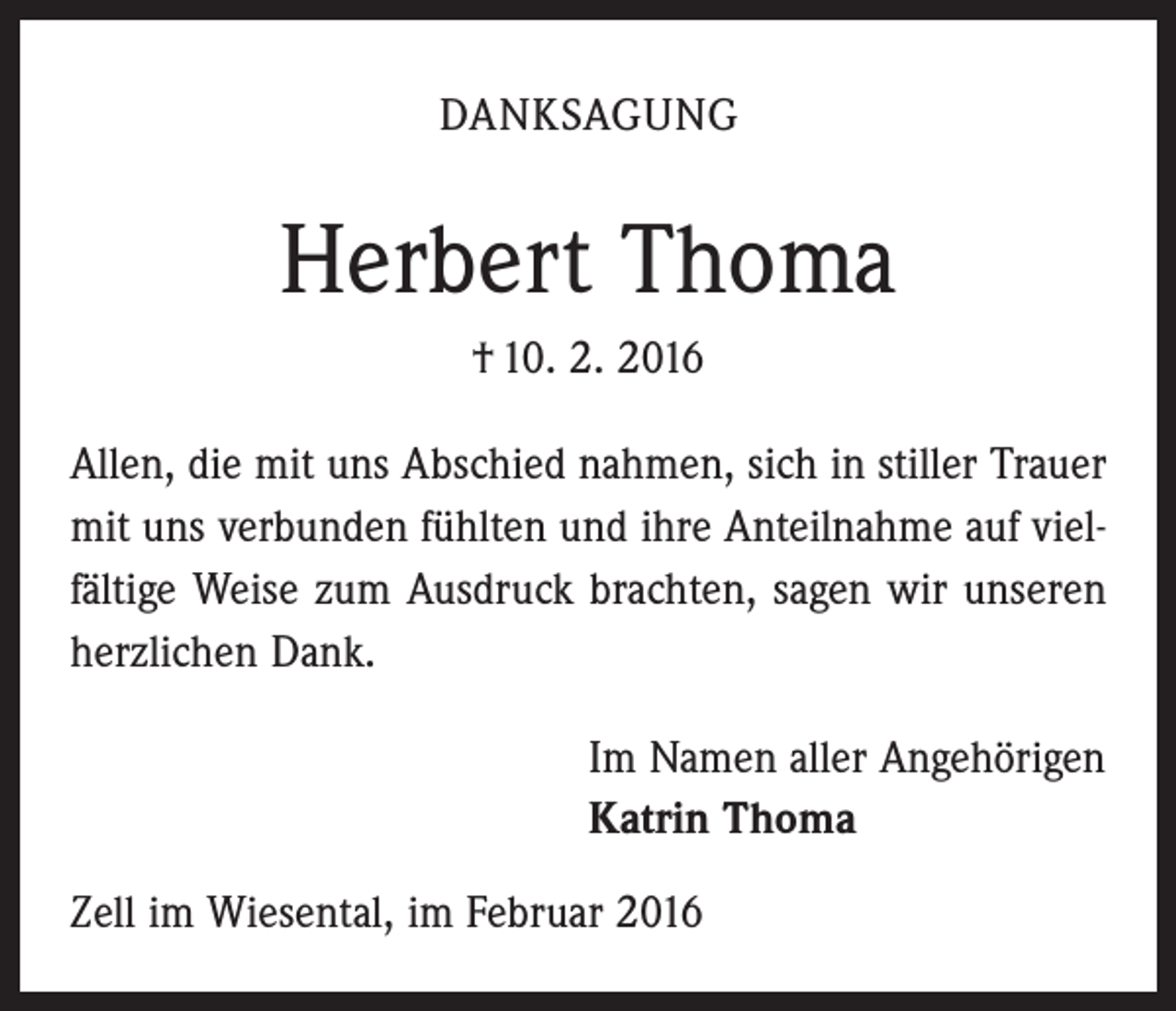 <p>DANKSAGUNG</p><p>Herbert Thoma<br />† 10. 2. 2016<br />Allen, die mit uns Abschied nahmen, sich in stiller Trauer<br />mit uns verbunden fühlten und ihre Anteilnahme auf vielfältige Weise zum Ausdruck brachten, sagen wir unseren<br />herzlichen Dank.<br />Im Namen aller Angehörigen<br />Katrin Thoma<br />Zell im Wiesental, im Februar 2016</p>