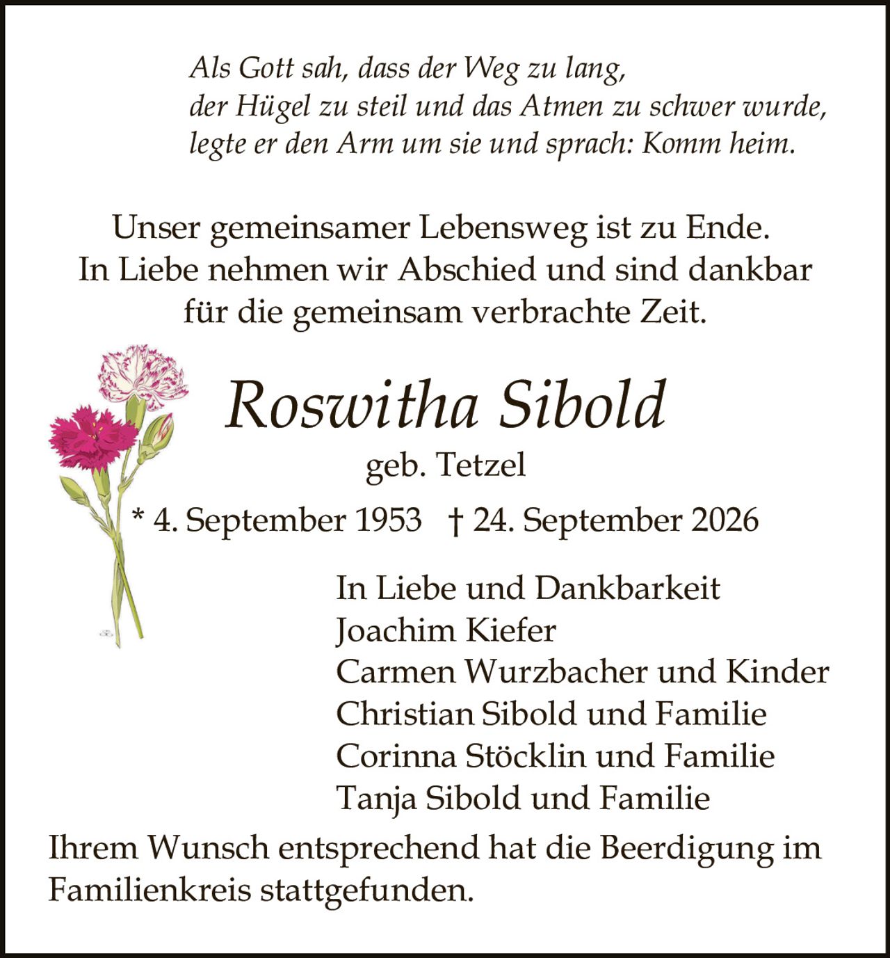 <p><i>Als Gott sah, dass der Weg zu lang,<br>der Hügel zu steil und das Atmen zu schwer wurde,<br>legte er den Arm um sie und sprach: Komm heim.</i></p><p>Unser gemeinsamer Lebensweg ist zu Ende.<br>In Liebe nehmen wir Abschied und sind dankbar<br>für die gemeinsam verbrachte Zeit.</p><p><strong>Roswitha Sibold</strong><br>geb. Tetzel<br>* 4. September 1953 † 24. September 2026</p><p>In Liebe und Dankbarkeit<br>Joachim Kiefer<br>Carmen Wurzbacher und Kinder<br>Christian Sibold und Familie<br>Corinna Stöcklin und Familie<br>Tanja Sibold und Familie</p><p>Ihrem Wunsch entsprechend hat die Beerdigung im<br>Familienkreis stattgefunden.</p>