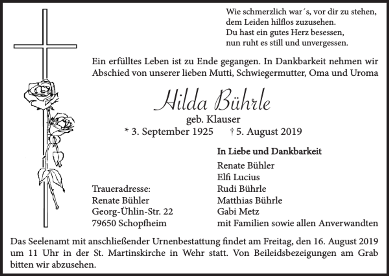 <p>Wie schmerzlich war´s, vor dir zu stehen,<br />dem Leiden hilflos zuzusehen.<br />Du hast ein gutes Herz besessen,<br />nun ruht es still und unvergessen.</p><p>Ein erfülltes Leben ist zu Ende gegangen. In Dankbarkeit nehmen wir<br />Abschied von unserer lieben Mutti, Schwiegermutter, Oma und Uroma</p><p>Hilda Bührle<br />geb. Klauser<br />* 3. September 192. August 2019</p><p>Traueradresse:<br />Renate Bühler<br />Georg-Ühlin-Str. 22<br />79650 Schopfheim</p><p>In Liebe und Dankbarkeit<br />Renate Bühler<br />Elfi Lucius<br />Rudi Bührle<br />Matthias Bührle<br />Gabi Metz<br />mit Familien sowie allen Anverwandten</p><p>Das Seelenamt mit anschließender Urnenbestattung findet am Freitag, den 16. August 2019<br />um 11 Uhr in der St. Martinskirche in Wehr statt. Von Beileidsbezeigungen am Grab<br />bitten wir abzusehen.</p>