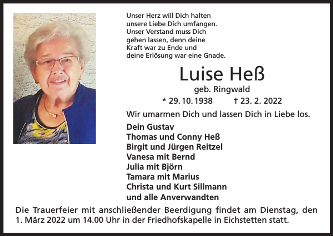 <p>Unser Herz will Dich halten<br />unsere Liebe Dich umfangen.<br />Unser Verstand muss Dich<br />gehen lassen, denn deine<br />Kraft war zu Ende und<br />deine Erlösung war eine Gnade.</p><p>Luise Heß</p><p>geb. Ringwald<br />* 29. 10. 1938<br />† 23. 2. 2022<br />Wir umarmen Dich und lassen Dich in Liebe los.<br />Dein Gustav<br />Thomas und Conny Heß<br />Birgit und Jürgen Reitzel<br />Vanesa mit Bernd<br />Julia mit Björn<br />Tamara mit Marius<br />Christa und Kurt Sillmann<br />und alle Anverwandten<br />Die Trauerfeier mit anschließender Beerdigung findet am Dienstag, den<br />1. März 2022 um 14.00 Uhr in der Friedhofskapelle in Eichstetten statt.</p>