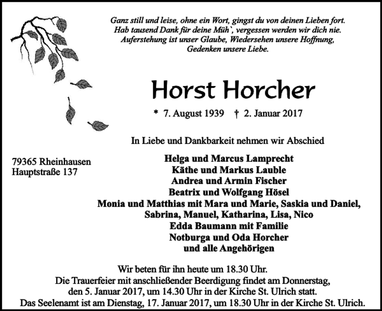 <p>Ganz still und leise, ohne ein Wort, gingst du von deinen Lieben fort.<br />Hab tausend Dank für deine Müh`, vergessen werden wir dich nie.<br />Auferstehung ist unser Glaube, Wiedersehen unsere Hoffnung,<br />Gedenken unsere Liebe.</p><p>Horst Horcher<br />* 7. August 1939</p><p>† 2. Januar 2017</p><p>In Liebe und Dankbarkeit nehmen wir Abschied<br />79365 Rheinhausen<br />Hauptstraße 137</p><p>Helga und Marcus Lamprecht<br />Käthe und Markus Lauble<br />Andrea und Armin Fischer<br />Beatrix und Wolfgang Hösel<br />Monia und Matthias mit Mara und Marie, Saskia und Daniel,<br />Sabrina, Manuel, Katharina, Lisa, Nico<br />Edda Baumann mit Familie<br />Notburga und Oda Horcher<br />und alle Angehörigen</p><p>Wir beten für ihn heute um 18.30 Uhr.<br />Die Trauerfeier mit anschließender Beerdigung findet am Donnerstag,<br />den 5. Januar 2017, um 14.30 Uhr in der Kirche St. Ulrich statt.<br />Das Seelenamt ist am Dienstag, 17. Januar 2017, um 18.30 Uhr in der Kirche St. Ulrich.</p>