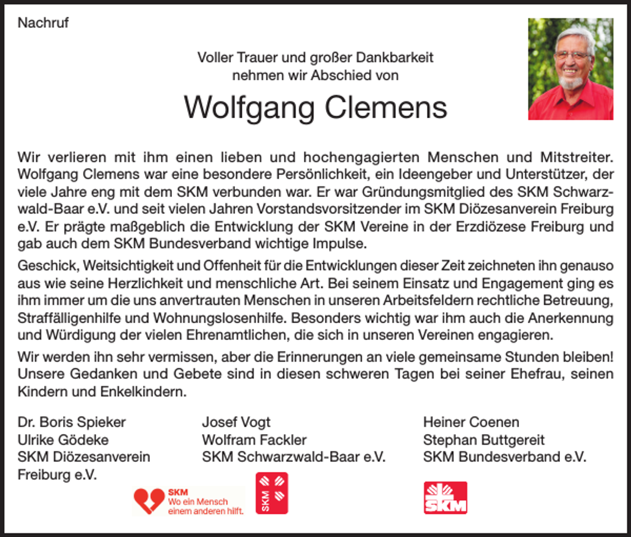 <p>Nachruf<br />Voller Trauer und großer Dankbarkeit<br />nehmen wir Abschied von</p><p>Wolfgang Clemens<br />Wir verlieren mit ihm einen lieben und hochengagierten Menschen und Mitstreiter.<br />Wolfgang Clemens war eine besondere Persönlichkeit, ein Ideengeber und Unterstützer, der<br />viele Jahre eng mit dem SKM verbunden war. Er war Gründungsmitglied des SKM Schwarzwald-Baar e.V. und seit vielen Jahren Vorstandsvorsitzender im SKM Diözesanverein Freiburg<br />e.V. Er prägte maßgeblich die Entwicklung der SKM Vereine in der Erzdiözese Freiburg und<br />gab auch dem SKM Bundesverband wichtige Impulse.<br />Geschick, Weitsichtigkeit und Offenheit für die Entwicklungen dieser Zeit zeichneten ihn genauso<br />aus wie seine Herzlichkeit und menschliche Art. Bei seinem Einsatz und Engagement ging es<br />ihm immer um die uns anvertrauten Menschen in unseren Arbeitsfeldern rechtliche Betreuung,<br />Straffälligenhilfe und Wohnungslosenhilfe. Besonders wichtig war ihm auch die Anerkennung<br />und Würdigung der vielen Ehrenamtlichen, die sich in unseren Vereinen engagieren.<br />Wir werden ihn sehr vermissen, aber die Erinnerungen an viele gemeinsame Stunden bleiben!<br />Unsere Gedanken und Gebete sind in diesen schweren Tagen bei seiner Ehefrau, seinen<br />Kindern und Enkelkindern.<br />Dr. Boris Spieker<br />Ulrike Gödeke<br />SKM Diözesanverein<br />Freiburg e.V.</p><p>Josef Vogt<br />Wolfram Fackler<br />SKM Schwarzwald-Baar e.V.</p><p>Heiner Coenen<br />Stephan Buttgereit<br />SKM Bundesverband e.V.</p>