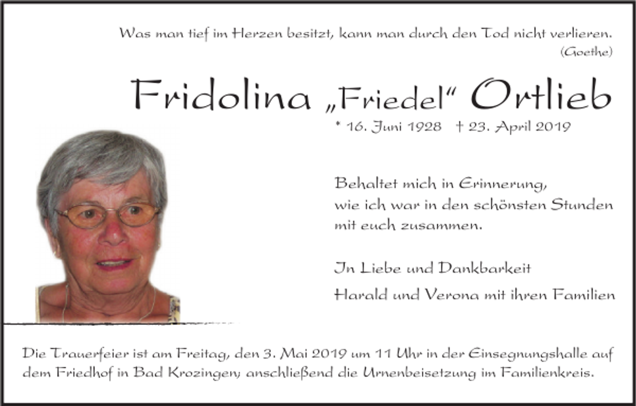 <p>Was man tief im Herzen besitzt, kann man durch den Tod nicht verlieren.<br />(Goethe)</p><p>Fridolina „Friedel“ Ortlieb<br />* 16. Juni 1928 † 23. April 2019</p><p>Behaltet mich in Erinnerung,<br />wie ich war in den schönsten Stunden<br />mit euch zusammen.<br />In Liebe und Dankbarkeit<br />Harald und Verona mit ihren Familien<br />Die Trauerfeier ist am Freitag, den 3. Mai 2019 um 11 Uhr in der Einsegnungshalle auf<br />dem Friedhof in Bad Krozingen; anschließend die Urnenbeisetzung im Familienkreis.</p>