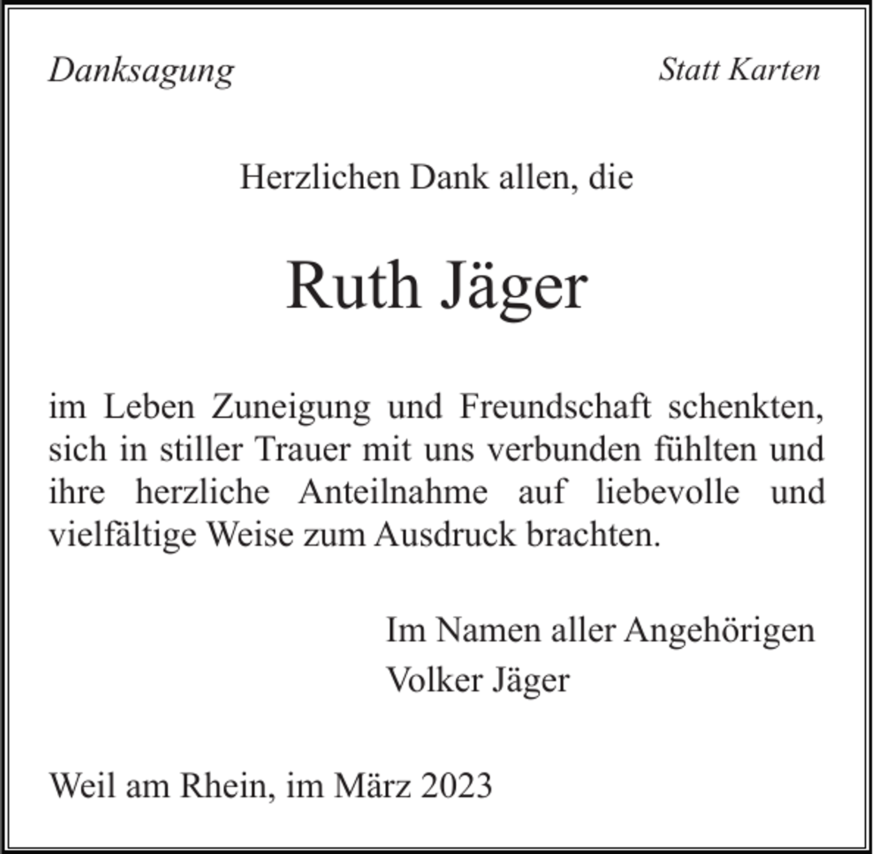 <p>Danksagung</p><p>Statt Karten</p><p>Herzlichen Dank allen, die</p><p>Ruth Jäger<br />im Leben Zuneigung und Freundschaft schenkten,<br />sich in stiller Trauer mit uns verbunden fühlten und<br />ihre herzliche Anteilnahme auf liebevolle und<br />vielfältige Weise zum Ausdruck brachten.<br />Im Namen aller Angehörigen<br />Volker Jäger<br />Weil am Rhein, im März 2023</p>