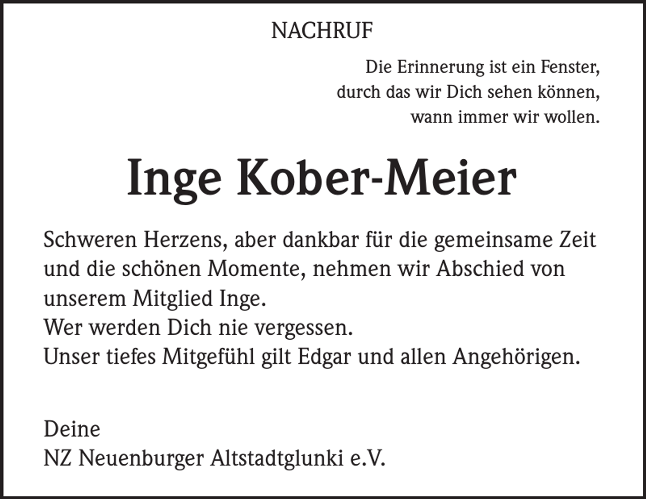 <p>NACHRUF<br />Die Erinnerung ist ein Fenster,<br />durch das wir Dich sehen können,<br />wann immer wir wollen.</p><p>Inge Kober-Meier<br />Schweren Herzens, aber dankbar für die gemeinsame Zeit<br />und die schönen Momente, nehmen wir Abschied von<br />unserem Mitglied Inge.<br />Wer werden Dich nie vergessen.<br />Unser tiefes Mitgefühl gilt Edgar und allen Angehörigen.<br />Deine<br />NZ Neuenburger Altstadtglunki e.V.</p>