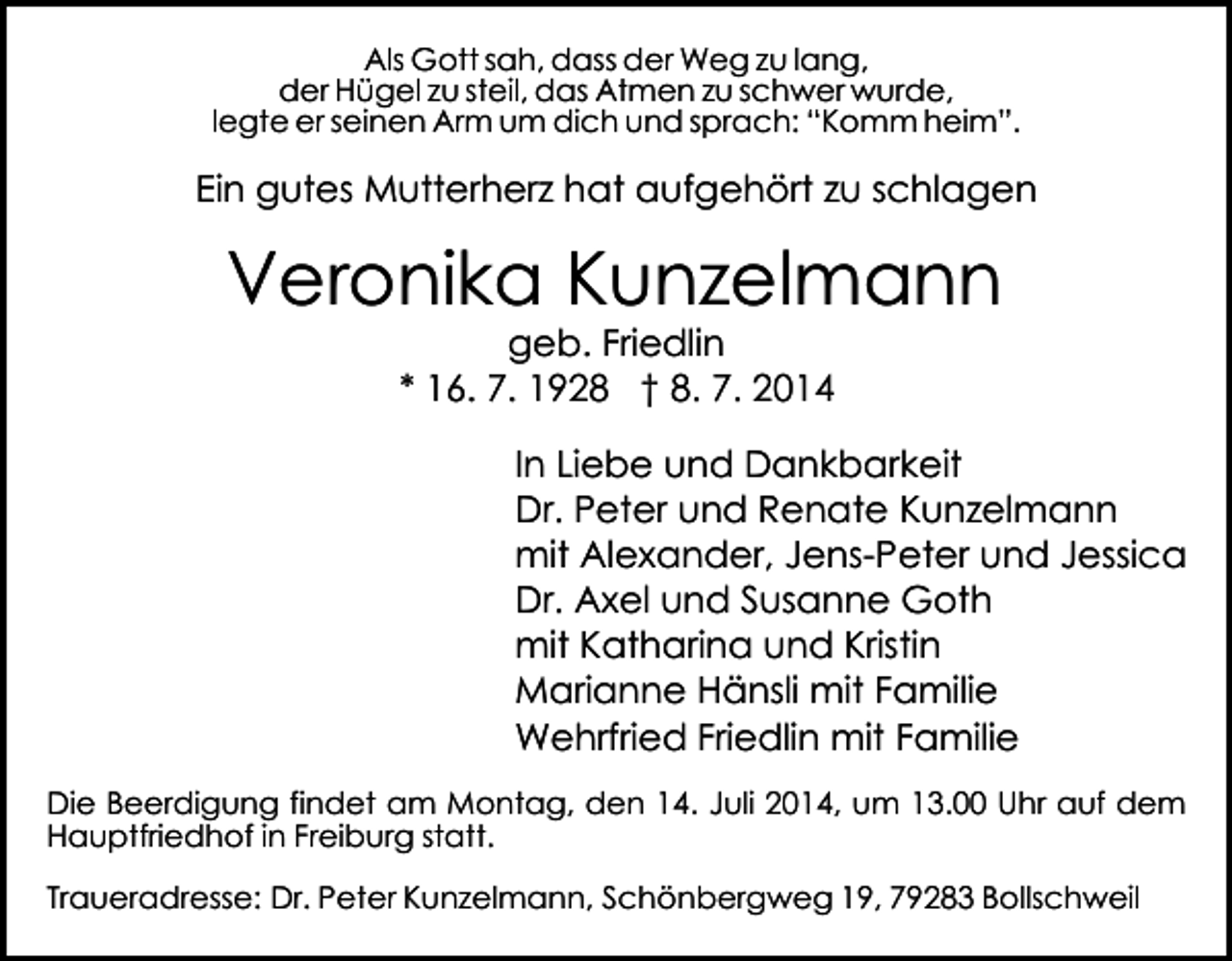 <p>Als Gott sah, dass der Weg zu lang,<br />der Hügel zu steil, das Atmen zu schwer wurde,<br />legte er seinen Arm um dich und sprach: “Komm heim”.</p><p>Ein gutes Mutterherz hat aufgehört zu schlagen</p><p>Veronika Kunzelmann<br />geb. Friedlin<br />* 16. 7. 1928 † 8. 7. 2014</p><p>In Liebe und Dankbarkeit<br />Dr. Peter und Renate Kunzelmann<br />mit Alexander, Jens-Peter und Jessica<br />Dr. Axel und Susanne Goth<br />mit Katharina und Kristin<br />Marianne Hänsli mit Familie<br />Wehrfried Friedlin mit Familie<br />Die Beerdigung findet am Montag, den 14. Juli 2014, um 13.00 Uhr auf dem<br />Hauptfriedhof in Freiburg statt.<br />Traueradresse: Dr. Peter Kunzelmann, Schönbergweg 19, 79283 Bollschweil</p>