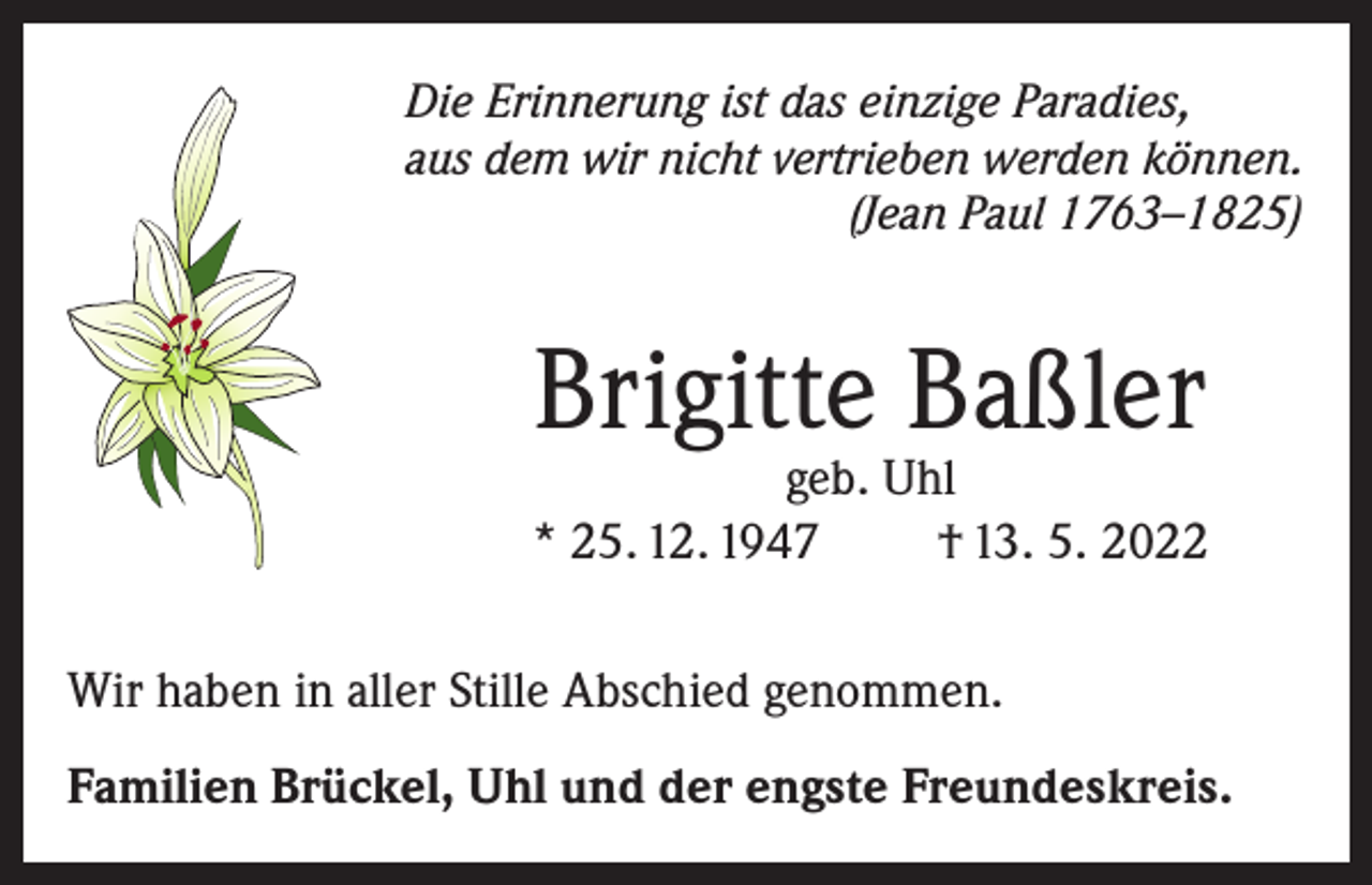 <p>Die Erinnerung ist das einzige Paradies,<br />aus dem wir nicht vertrieben werden können.</p><p>(Jean Paul 1763–1825)</p><p>Brigitte Baßler</p><p>geb. Uhl<br />* 25. 12. 1947<br />† 13. 5. 2022<br />Wir haben in aller Stille Abschied genommen.<br />Familien Brückel, Uhl und der engste Freundeskreis.</p>