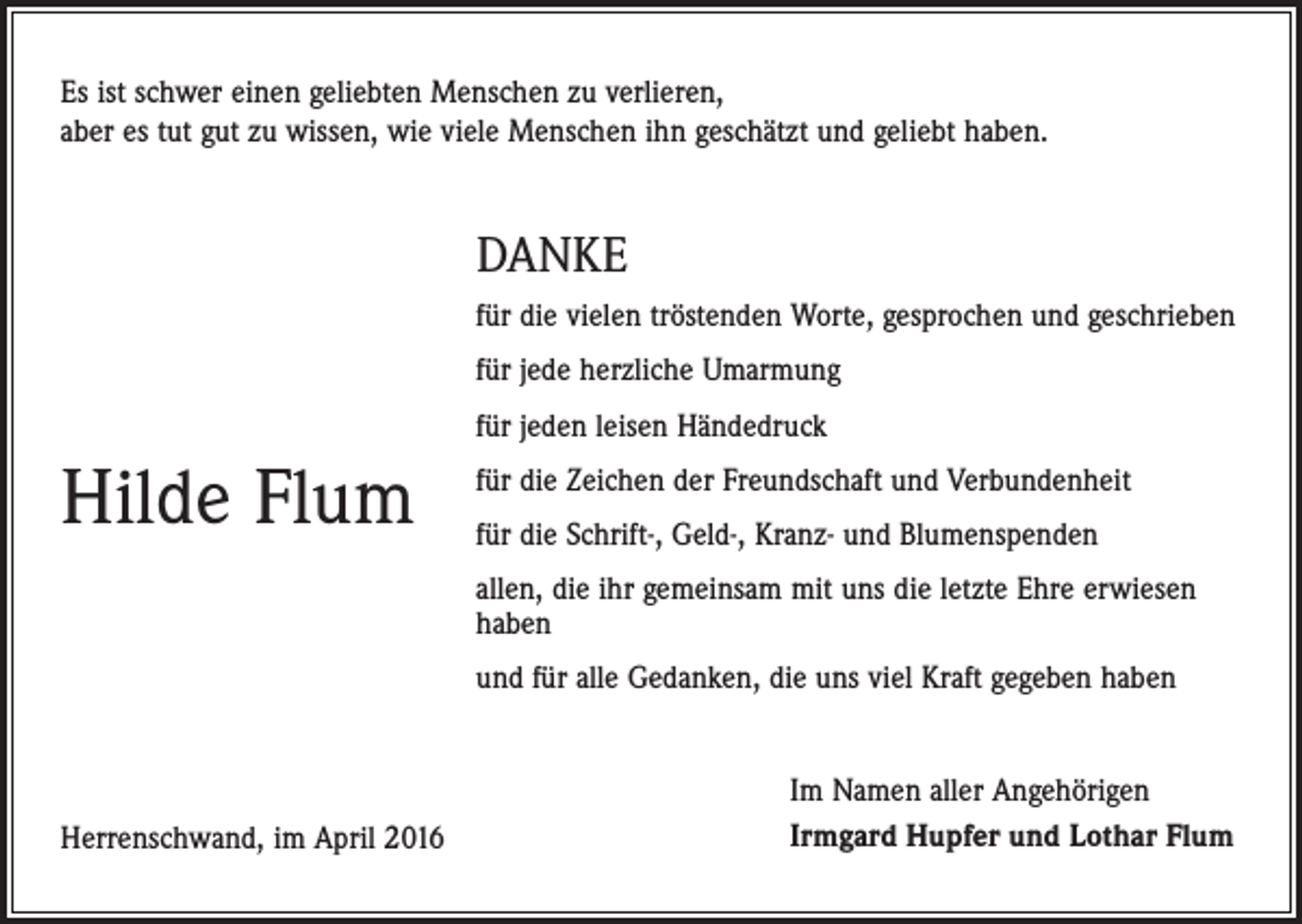 <p>Es ist schwer einen geliebten Menschen zu verlieren,<br />aber es tut gut zu wissen, wie viele Menschen ihn geschätzt und geliebt haben.</p><p>DANKE<br />für die vielen tröstenden Worte, gesprochen und geschrieben<br />für jede herzliche Umarmung<br />für jeden leisen Händedruck</p><p>Hilde Flum</p><p>für die Zeichen der Freundschaft und Verbundenheit<br />für die Schrift-, Geld-, Kranz- und Blumenspenden<br />allen, die ihr gemeinsam mit uns die letzte Ehre erwiesen<br />haben<br />und für alle Gedanken, die uns viel Kraft gegeben haben</p><p>Herrenschwand, im April 2016</p><p>Im Namen aller Angehörigen<br />Irmgard Hupfer und Lothar Flum</p>