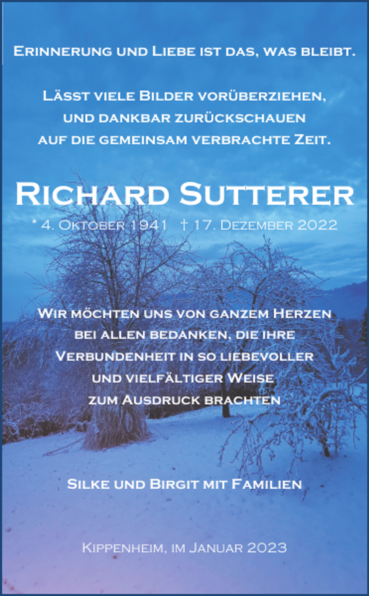 <p>Erinnerung und Liebe ist das, was bleibt.<br />Lässt viele Bilder vorüberziehen,<br />und dankbar zurückschauen<br />auf die gemeinsam verbrachte Zeit.</p><p>Richard Sutterer<br />* 4. Oktober 1941 † 17. Dezember 2022</p><p>Wir möchten uns von ganzem Herzen<br />bei allen bedanken, die ihre<br />Verbundenheit in so liebevoller<br />und vielfältiger Weise<br />zum Ausdruck brachten</p><p>Silke und Birgit mit Familien</p><p>Kippenheim, im Januar 2023</p>