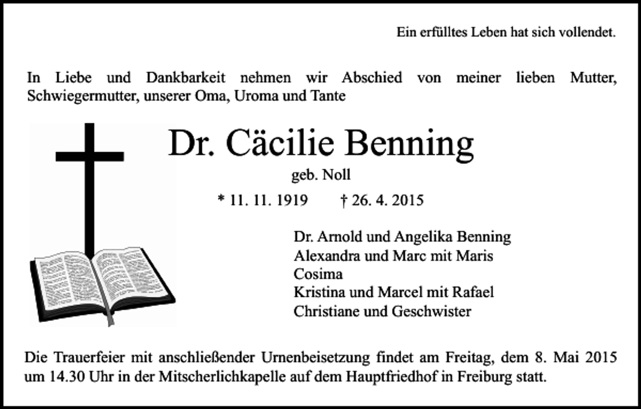 <p>Ein erfülltes Leben hat sich vollendet.</p><p>In Liebe und Dankbarkeit nehmen wir Abschied von meiner lieben Mutter,<br />Schwiegermutter, unserer Oma, Uroma und Tante</p><p>Dr. Cäcilie Benning<br />geb. Noll</p><p>* 11. 11. 1919</p><p>† 26. 4. 2015</p><p>Dr. Arnold und Angelika Benning<br />Alexandra und Marc mit Maris<br />Cosima<br />Kristina und Marcel mit Rafael<br />Christiane und Geschwister<br />Die Trauerfeier mit anschließender Urnenbeisetzung findet am Freitag, dem 8. Mai 2015<br />um 14.30 Uhr in der Mitscherlichkapelle auf dem Hauptfriedhof in Freiburg statt.</p>