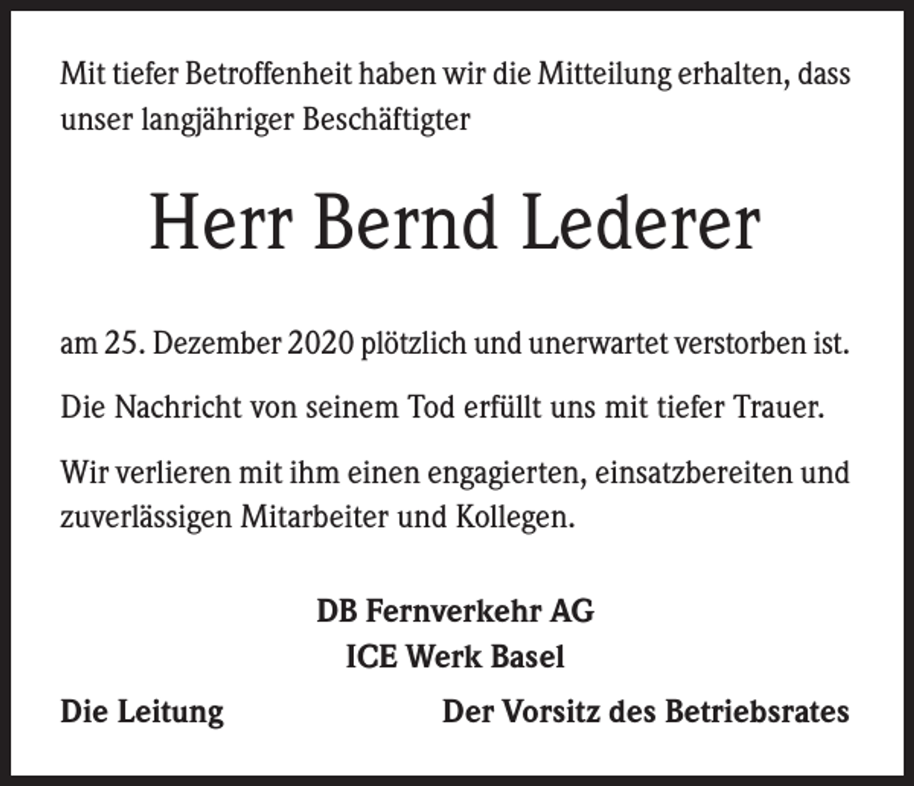 <p>Mit tiefer Betroffenheit haben wir die Mitteilung erhalten, dass<br />unser langjähriger Beschäftigter</p><p>Herr Bernd Lederer<br />am 25. Dezember 2020 plötzlich und unerwartet verstorben ist.<br />Die Nachricht von seinem Tod erfüllt uns mit tiefer Trauer.<br />Wir verlieren mit ihm einen engagierten, einsatzbereiten und<br />zuverlässigen Mitarbeiter und Kollegen.<br />DB Fernverkehr AG<br />ICE Werk Basel<br />Die Leitung</p><p>Der Vorsitz des Betriebsrates</p>