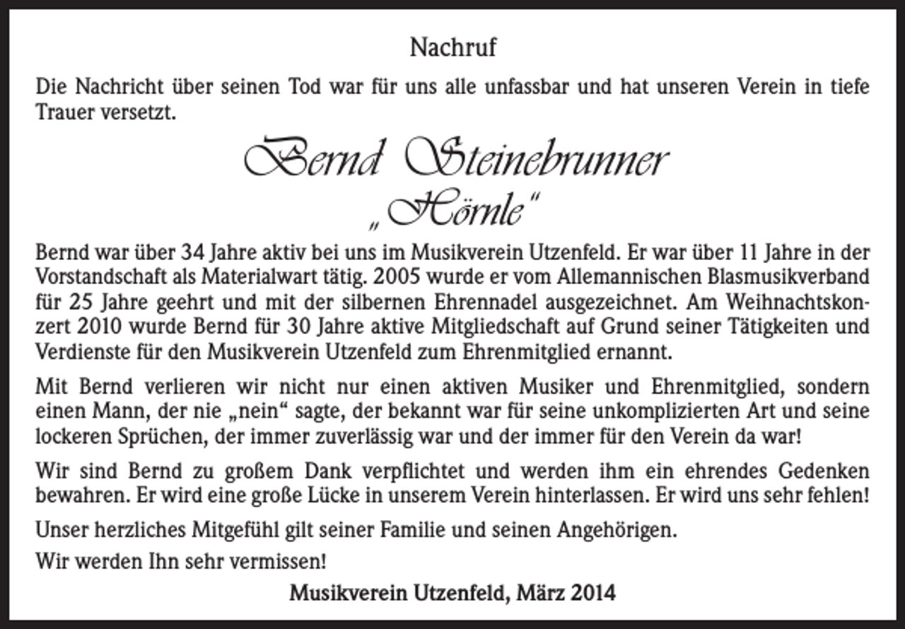 <p>Nachruf<br />Die Nachricht über seinen Tod war für uns alle unfassbar und hat unseren Verein in tiefe<br />Trauer versetzt.</p><p>Bernd Steinebrunner<br />„Hörnle“</p><p>Bernd war über 34 Jahre aktiv bei uns im Musikverein Utzenfeld. Er war über 11 Jahre in der<br />Vorstandschaft als Materialwart tätig. 2005 wurde er vom Allemannischen Blasmusikverband<br />für 25 Jahre geehrt und mit der silbernen Ehrennadel ausgezeichnet. Am Weihnachtskonzert 2010 wurde Bernd für 30 Jahre aktive Mitgliedschaft auf Grund seiner Tätigkeiten und<br />Verdienste für den Musikverein Utzenfeld zum Ehrenmitglied ernannt.<br />Mit Bernd verlieren wir nicht nur einen aktiven Musiker und Ehrenmitglied, sondern<br />einen Mann, der nie „nein“ sagte, der bekannt war für seine unkomplizierten Art und seine<br />lockeren Sprüchen, der immer zuverlässig war und der immer für den Verein da war!<br />Wir sind Bernd zu großem Dank verpflichtet und werden ihm ein ehrendes Gedenken<br />bewahren. Er wird eine große Lücke in unserem Verein hinterlassen. Er wird uns sehr fehlen!<br />Unser herzliches Mitgefühl gilt seiner Familie und seinen Angehörigen.<br />Wir werden Ihn sehr vermissen!<br />Musikverein Utzenfeld, März 2014</p>