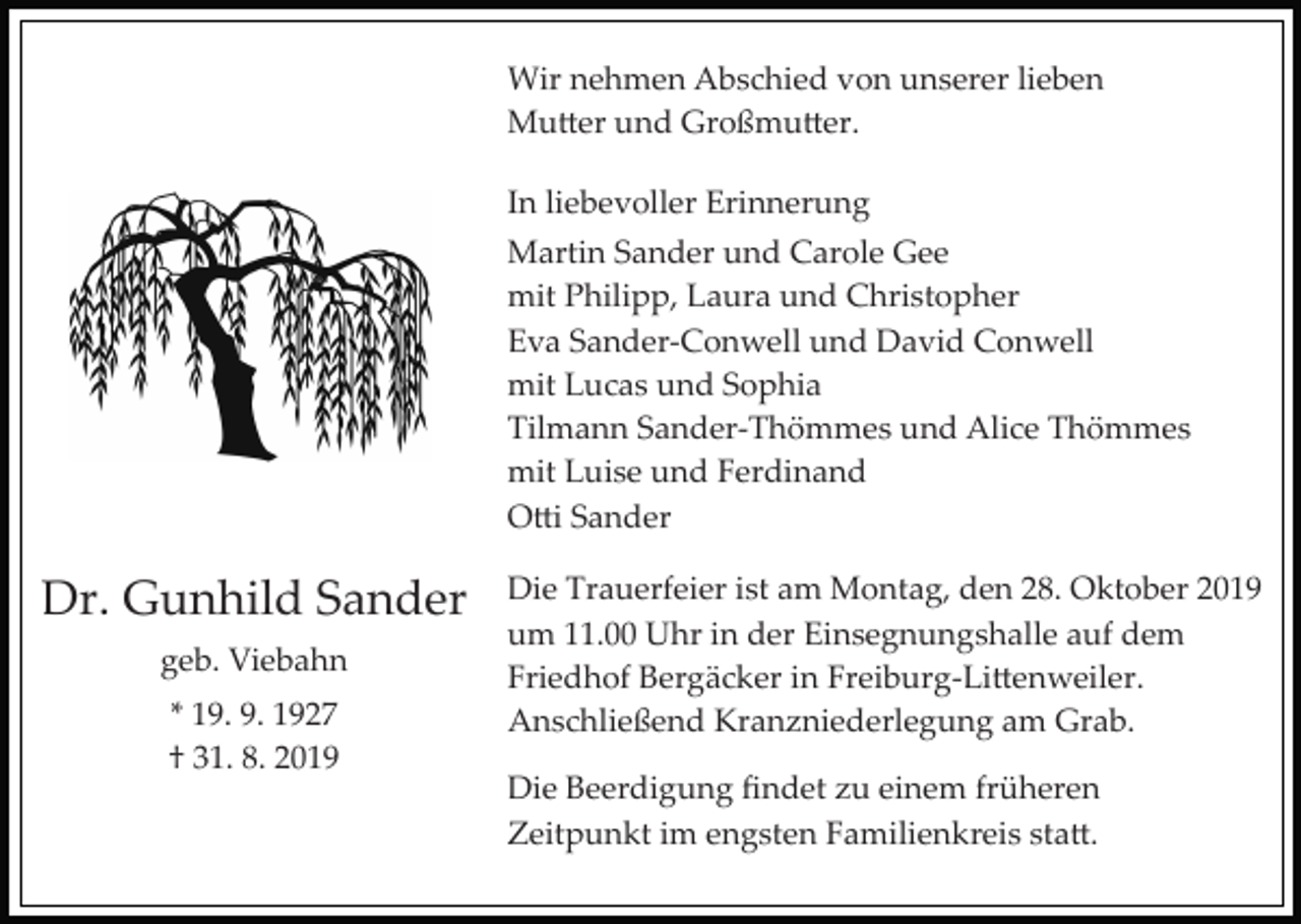 <p>Wir nehmen Abschied von unserer lieben<br />Mu�er und Großmu�er.<br />In liebevoller Erinnerung<br />Martin Sander und Carole Gee<br />mit Philipp, Laura und Christopher<br />Eva Sander­Conwell und David Conwell<br />mit Lucas und Sophia<br />Tilmann Sander­Thömmes und Alice Thömmes<br />mit Luise und Ferdinand<br />O�i Sander</p><p>Dr. Gunhild Sander<br />geb. Viebahn<br />* 19. 9. 1927<br />† 31. 8. 2019</p><p>Die Trauerfeier ist am Montag, den 28. Oktober 2019<br />um 11.00 Uhr in der Einsegnungshalle auf dem<br />Friedhof Bergäcker in Freiburg­Li�enweiler.<br />Anschließend Kranzniederlegung am Grab.<br />Die Beerdigung ﬁndet zu einem früheren<br />Zeitpunkt im engsten Familienkreis sta�.</p>