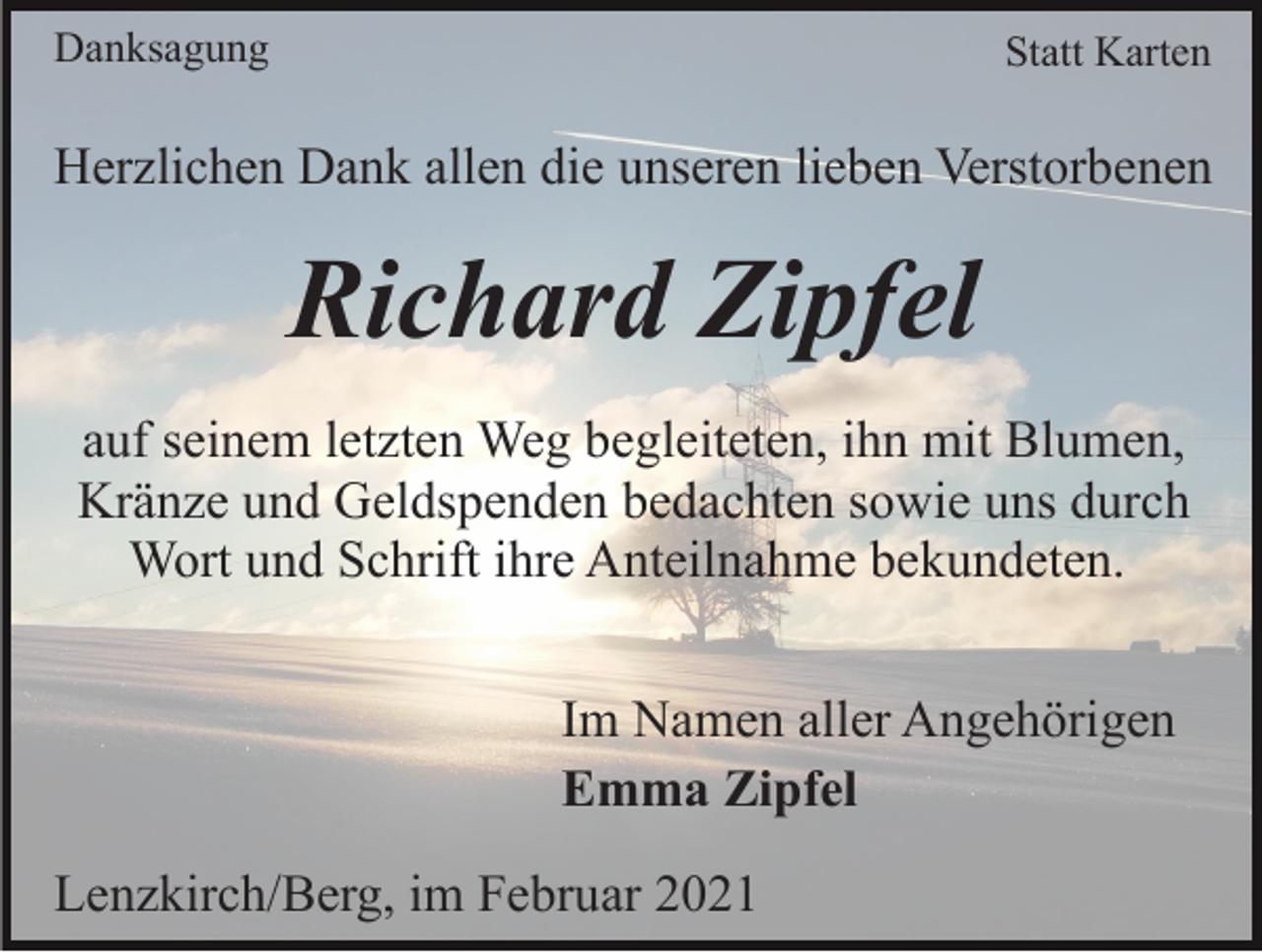 <p>Danksagung</p><p>Statt Karten</p><p>Herzlichen Dank allen die unseren lieben Verstorbenen</p><p>Richard Zipfel<br />auf seinem letzten Weg begleiteten, ihn mit Blumen,<br />Kränze und Geldspenden bedachten sowie uns durch<br />Wort und Schrift ihre Anteilnahme bekundeten.<br />Im Namen aller Angehörigen<br />Emma Zipfel<br />Lenzkirch/Berg, im Februar 2021</p>