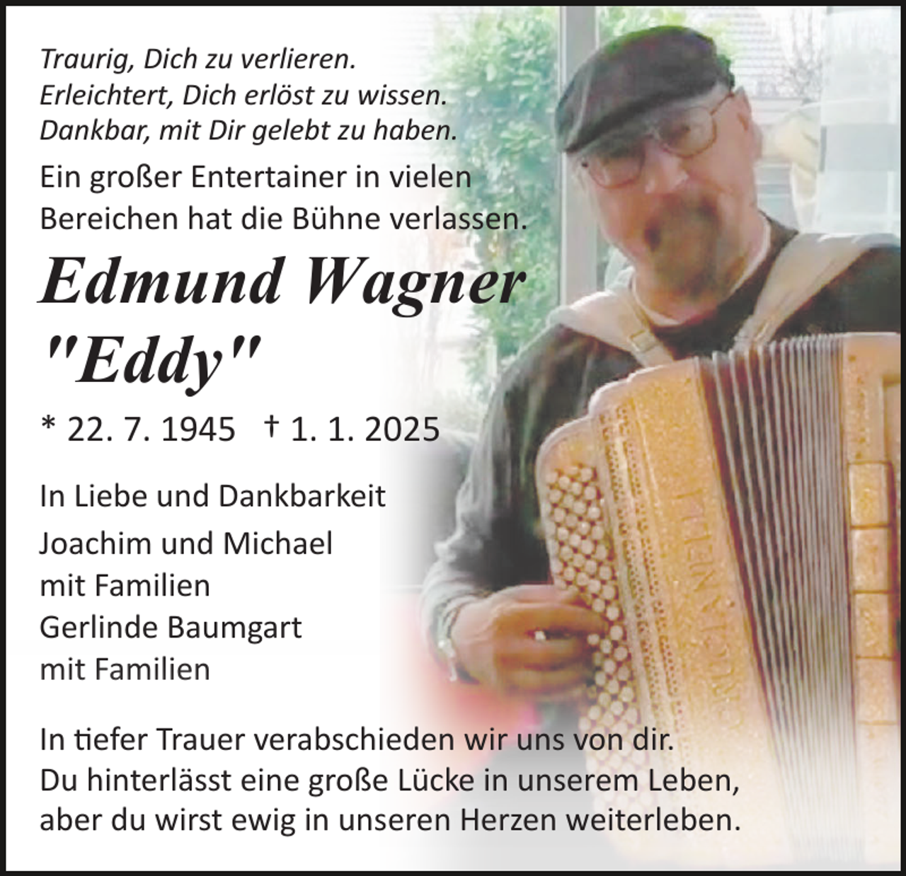 <p>Traurig, Dich zu verlieren.<br />Erleichtert, Dich erlöst zu wissen.<br />Dankbar, mit Dir gelebt zu haben.</p><p>Ein großer Entertainer in vielen<br />Bereichen hat die Bühne verlassen.</p><p>Edmund Wagner<br />"Eddy"<br />* 22. 7. 1945 † 1. 1. 2025<br />In Liebe und Dankbarkeit<br />Joachim und Michael<br />mit Familien<br />Gerlinde Baumgart<br />mit Familien<br />In �efer Trauer verabschieden wir uns von dir.<br />Du hinterlässt eine große Lücke in unserem Leben,<br />aber du wirst ewig in unseren Herzen weiterleben.</p>