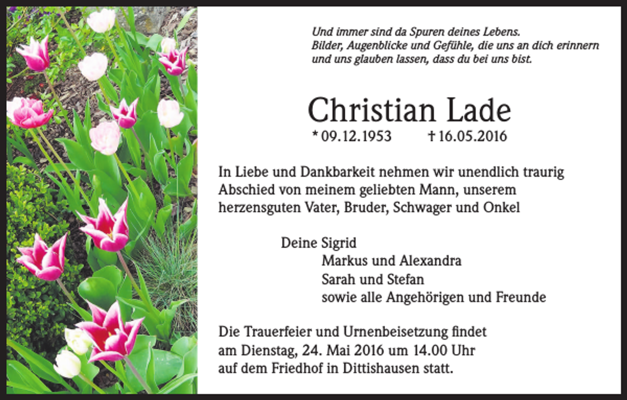 <p>Und immer sind da Spuren deines Lebens.<br />Bilder, Augenblicke und Gefühle, die uns an dich erinnern<br />und uns glauben lassen, dass du bei uns bist.</p><p>Christian Lade<br />* 09.12.1953</p><p>† 16.05.2016</p><p>In Liebe und Dankbarkeit nehmen wir unendlich traurig<br />Abschied von meinem geliebten Mann, unserem<br />herzensguten Vater, Bruder, Schwager und Onkel<br />Deine Sigrid<br />Markus und Alexandra<br />Sarah und Stefan<br />sowie alle Angehörigen und Freunde<br />Die Trauerfeier und Urnenbeisetzung findet<br />am Dienstag, 24. Mai 2016 um 14.00 Uhr<br />auf dem Friedhof in Dittishausen statt.</p>