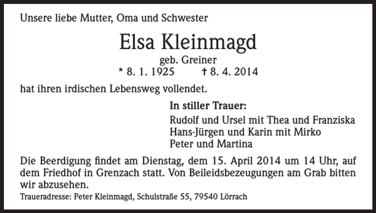 <p>Unsere liebe Mutter, Oma und Schwester</p><p>Elsa Kleinmagd</p><p>geb. Greiner<br />* 8. 1. 1925<br />= 8. 4. 2014<br />hat ihren irdischen Lebensweg vollendet.</p><p>In stiller Trauer:<br />Rudolf und Ursel mit Thea und Franziska<br />Hans-Jürgen und Karin mit Mirko<br />Peter und Martina<br />Die Beerdigung findet am Dienstag, dem 15. April 2014 um 14 Uhr, auf<br />dem Friedhof in Grenzach statt. Von Beileidsbezeugungen am Grab bitten<br />wir abzusehen.<br />Traueradresse: Peter Kleinmagd, Schulstraße 55, 79540 Lörrach</p>