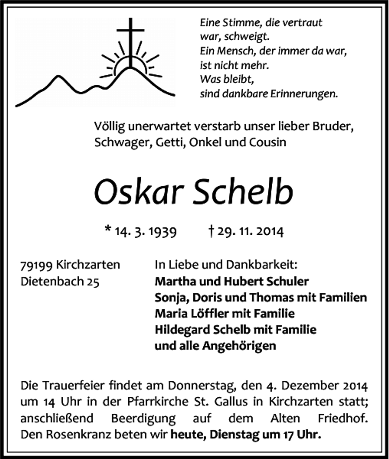 <p>Eine Stimme, die vertraut<br />war, schweigt.<br />Ein Mensch, der immer da war,<br />ist nicht mehr.<br />Was bleibt,<br />sind dankbare Erinnerungen.</p><p>Völlig unerwartet verstarb unser lieber Bruder,<br />Schwager, Getti, Onkel und Cousin</p><p>Oskar Schelb<br />* 14. 3. 1939<br />79199 Kirchzarten<br />Dietenbach 25</p><p>† 29. 11. 2014</p><p>In Liebe und Dankbarkeit:<br />Martha und Hubert Schuler<br />Sonja, Doris und Thomas mit Familien<br />Maria Löffler mit Familie<br />Hildegard Schelb mit Familie<br />und alle Angehörigen</p><p>Die Trauerfeier findet am Donnerstag, den 4. Dezember 2014<br />um 14 Uhr in der Pfarrkirche St. Gallus in Kirchzarten statt;<br />anschließend Beerdigung auf dem Alten Friedhof.<br />Den Rosenkranz beten wir heute, Dienstag um 17 Uhr.</p>
