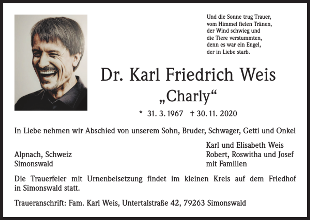 <p>Und die Sonne trug Trauer,<br />vom Himmel fielen Tränen,<br />der Wind schwieg und<br />die Tiere verstummten,<br />denn es war ein Engel,<br />der in Liebe starb.</p><p>Dr. Karl Friedrich Weis<br />„Charly“<br />* 31. 3. 1967 † 30. 11. 2020<br />In Liebe nehmen wir Abschied von unserem Sohn, Bruder, Schwager, Getti und Onkel</p><p>Alpnach, Schweiz<br />Simonswald</p><p>Karl und Elisabeth Weis<br />Robert, Roswitha und Josef<br />mit Familien</p><p>Die Trauerfeier mit Urnenbeisetzung findet im kleinen Kreis auf dem Friedhof<br />in Simonswald statt.<br />Traueranschrift: Fam. Karl Weis, Untertalstraße 42, 79263 Simonswald</p>