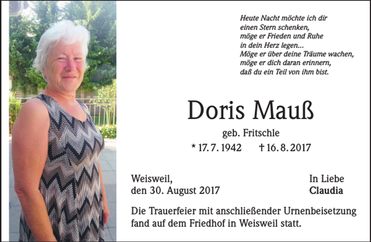 <p>Heute Nacht möchte ich dir<br />einen Stern schenken,<br />möge er Frieden und Ruhe<br />in dein Herz legen...<br />Möge er über deine Träume wachen,<br />möge er dich daran erinnern,<br />daß du ein Teil von ihm bist.</p><p>Doris Mauß<br />geb. Fritschle<br />* 17. 7. 1942<br />† 16. 8. 2017<br />Weisweil,<br />den 30. August 2017</p><p>In Liebe<br />Claudia</p><p>Die Trauerfeier mit anschließender Urnenbeisetzung<br />fand auf dem Friedhof in Weisweil statt.</p>
