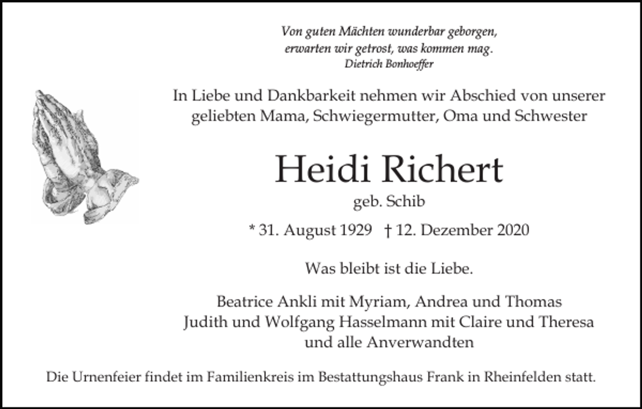 <p>Von guten Mächten wunderbar geborgen,<br />erwarten wir getrost, was kommen mag.<br />Dietrich Bonhoeffer</p><p>In Liebe und Dankbarkeit nehmen wir Abschied von unserer<br />geliebten Mama, Schwiegermutter, Oma und Schwester</p><p>Heidi Richert<br />geb. Schib</p><p>* 31. August 1929 † 12. Dezember 2020<br />Was bleibt ist die Liebe.<br />Beatrice Ankli mit Myriam, Andrea und Thomas<br />Judith und Wolfgang Hasselmann mit Claire und Theresa<br />und alle Anverwandten<br />Die Urnenfeier findet im Familienkreis im Bestattungshaus Frank in Rheinfelden statt.</p>
