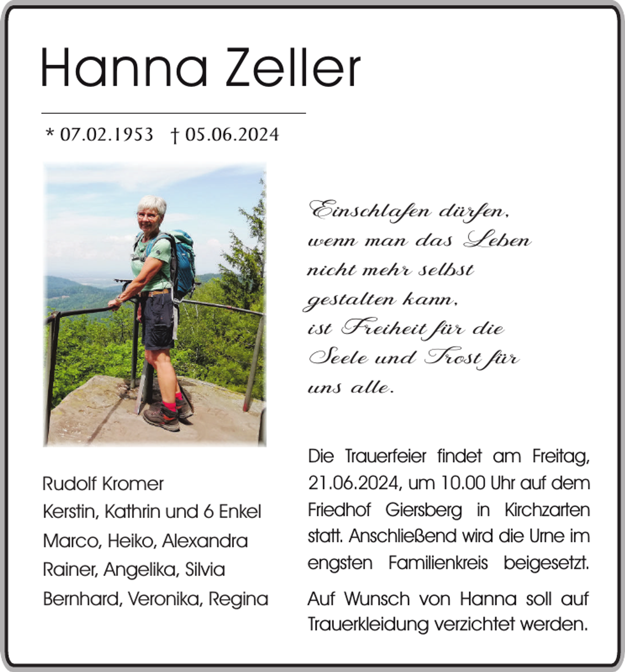 <p>Hanna Zeller<br />* 07.02.1953 † 05.06.2024</p><p>Einschlafen dürfen,<br />wenn man das Leben<br />nicht mehr selbst<br />gestalten kann,<br />ist Freiheit für die<br />Seele und Trost für<br />uns alle.<br />Rudolf Kromer<br />Kerstin, Kathrin und 6 Enkel<br />Marco, Heiko, Alexandra<br />Rainer, Angelika, Silvia<br />Bernhard, Veronika, Regina</p><p>Die Trauerfeier findet am Freitag,<br />21.06.2024, um 10.00 Uhr auf dem<br />Friedhof Giersberg in Kirchzarten<br />statt. Anschließend wird die Urne im<br />engsten Familienkreis beigesetzt.<br />Auf Wunsch von Hanna soll auf<br />Trauerkleidung verzichtet werden.</p>
