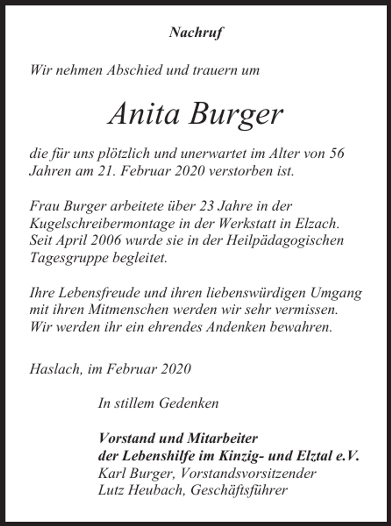 <p>Nachruf<br />Wir nehmen Abschied und trauern um</p><p>Anita Burger<br />die für uns plötzlich und unerwartet im Alter von 56<br />Jahren am 21. Februar 2020 verstorben ist.<br />Frau Burger arbeitete über 23 Jahre in der<br />Kugelschreibermontage in der Werkstatt in Elzach.<br />Seit April 2006 wurde sie in der Heilpädagogischen<br />Tagesgruppe begleitet.<br />Ihre Lebensfreude und ihren liebenswürdigen Umgang<br />mit ihren Mitmenschen werden wir sehr vermissen.<br />Wir werden ihr ein ehrendes Andenken bewahren.<br />Haslach, im Februar 2020<br />In stillem Gedenken<br />Vorstand und Mitarbeiter<br />der Lebenshilfe im Kinzig- und Elztal e.V.<br />Karl Burger, Vorstandsvorsitzender<br />Lutz Heubach, Geschäftsführer</p>