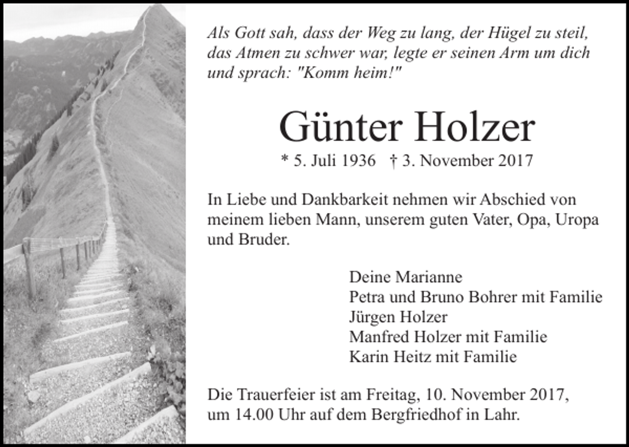 <p>Als Gott sah, dass der Weg zu lang, der Hügel zu steil,<br />das Atmen zu schwer war, legte er seinen Arm um dich<br />und sprach: "Komm heim!"</p><p>Günter Holzer<br />* 5. Juli 1936 † 3. November 2017</p><p>In Liebe und Dankbarkeit nehmen wir Abschied von<br />meinem lieben Mann, unserem guten Vater, Opa, Uropa<br />und Bruder.<br />Deine Marianne<br />Petra und Bruno Bohrer mit Familie<br />Jürgen Holzer<br />Manfred Holzer mit Familie<br />Karin Heitz mit Familie<br />Die Trauerfeier ist am Freitag, 10. November 2017,<br />um 14.00 Uhr auf dem Bergfriedhof in Lahr.</p>