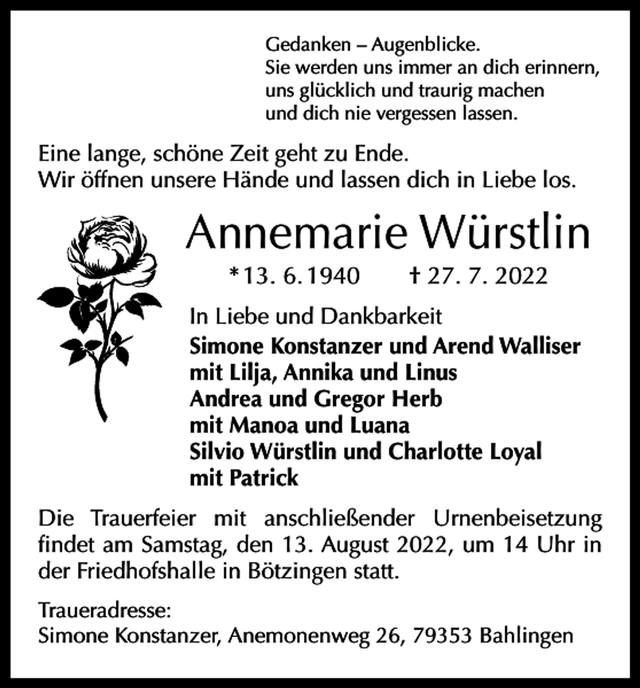 <p>Gedanken – Augenblicke.<br />Sie werden uns immer an dich erinnern,<br />uns glücklich und traurig machen<br />und dich nie vergessen lassen.</p><p>Eine lange, schöne Zeit geht zu Ende.<br />Wir öffnen unsere Hände und lassen dich in Liebe los.</p><p>Annemarie Würstlin<br />* 13. 6. 1940 † 27. 7. 2022<br />In Liebe und Dankbarkeit<br />Simone Konstanzer und Arend Walliser<br />mit Lilja, Annika und Linus<br />Andrea und Gregor Herb<br />mit Manoa und Luana<br />Silvio Würstlin und Charlotte Loyal<br />mit Patrick<br />Die Trauerfeier mit anschließender Urnenbeisetzung<br />­findet am Samstag, den 13. August 2022, um 14 Uhr in<br />der Friedhofshalle in Bötzingen statt.<br />Traueradresse:<br />Simone Konstanzer, Anemonenweg 26, 79353 Bahlingen</p>