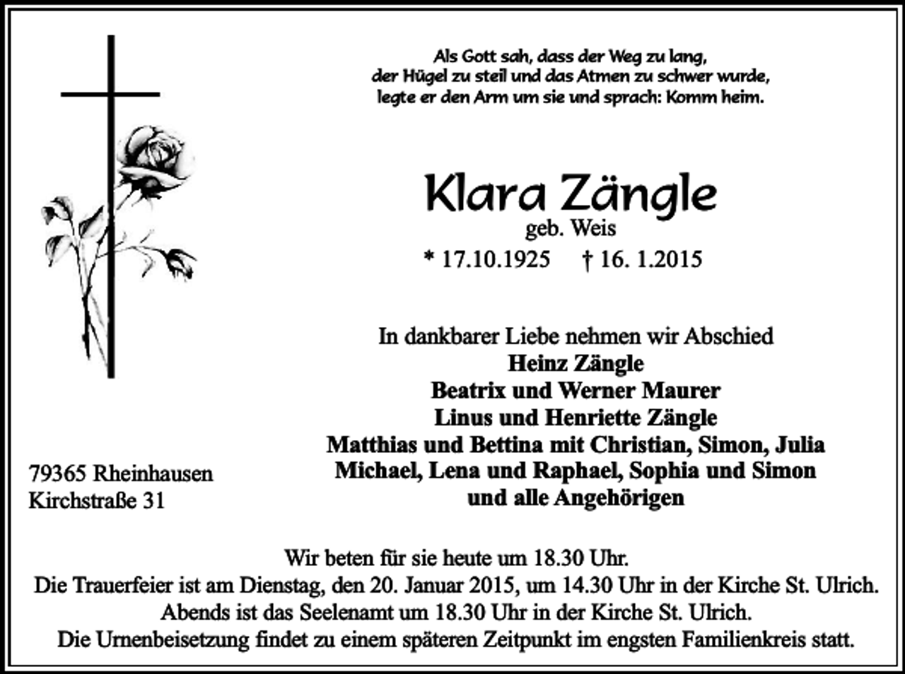 <p>Als Gott sah, dass der Weg zu lang,<br />der Hügel zu steil und das Atmen zu schwer wurde,<br />legte er den Arm um sie und sprach: Komm heim.</p><p>Klara Zängle</p><p>geb. Weis<br />* 17.10.1925 † 16. 1.2015</p><p>79365 Rheinhausen<br />Kirchstraße 31</p><p>In dankbarer Liebe nehmen wir Abschied<br />Heinz Zängle<br />Beatrix und Werner Maurer<br />Linus und Henriette Zängle<br />Matthias und Bettina mit Christian, Simon, Julia<br />Michael, Lena und Raphael, Sophia und Simon<br />und alle Angehörigen</p><p>Wir beten für sie heute um 18.30 Uhr.<br />Die Trauerfeier ist am Dienstag, den 20. Januar 2015, um 14.30 Uhr in der Kirche St. Ulrich.<br />Abends ist das Seelenamt um 18.30 Uhr in der Kirche St. Ulrich.<br />Die Urnenbeisetzung findet zu einem späteren Zeitpunkt im engsten Familienkreis statt.</p>