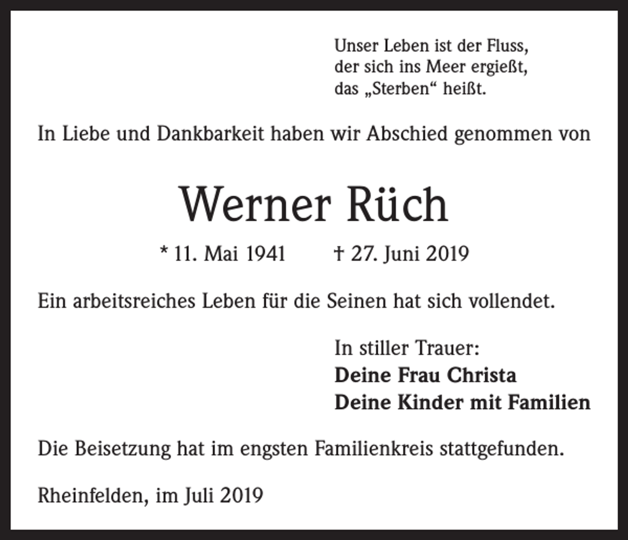 <p>Unser Leben ist der Fluss,<br />der sich ins Meer ergießt,<br />das „Sterben“ heißt.</p><p>In Liebe und Dankbarkeit haben wir Abschied genommen von</p><p>Werner Rüch<br />* 11. Mai 1941 † 27. Juni 2019<br />Ein arbeitsreiches Leben für die Seinen hat sich vollendet.<br />In stiller Trauer:<br />Deine Frau Christa<br />Deine Kinder mit Familien<br />Die Beisetzung hat im engsten Familienkreis stattgefunden.<br />Rheinfelden, im Juli 2019</p>